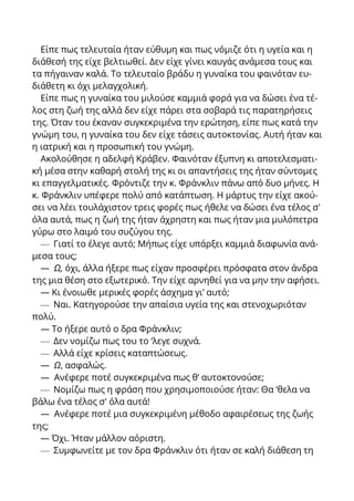 Είπε πως τελευταία ήταν εύθυμη και πως νόμιζε ότι η υγεία και η
διάθεσή της είχε βελτιωθεί. Δεν είχε γίνει καυγάς ανάμεσα τους και
τα πήγαιναν καλά. Το τελευταίο βράδυ η γυναίκα του φαινόταν ευ-
διάθετη κι όχι μελαγχολική.
Είπε πως η γυναίκα του μιλούσε καμμιά φορά για να δώσει ένα τέ-
λος στη ζωή της αλλά δεν είχε πάρει στα σοβαρά τις παρατηρήσεις
της. Όταν του έκαναν συγκεκριμένα την ερώτηση, είπε πως κατά την
γνώμη του, η γυναίκα του δεν είχε τάσεις αυτοκτονίας. Αυτή ήταν και
η ιατρική και η προσωπική του γνώμη.
Ακολούθησε η αδελφή Κράβεν. Φαινόταν έξυπνη κι αποτελεσματι-
κή μέσα στην καθαρή στολή της κι οι απαντήσεις της ήταν σύντομες
κι επαγγελματικές. Φρόντιζε την κ. Φράνκλιν πάνω από δυο μήνες. Η
κ. Φράνκλιν υπέφερε πολύ από κατάπτωση. Η μάρτυς την είχε ακού-
σει να λέει τουλάχιστον τρεις φορές πως ήθελε να δώσει ένα τέλος σ'
όλα αυτά, πως η ζωή της ήταν άχρηστη και πως ήταν μια μυλόπετρα
γύρω στο λαιμό του συζύγου της.
— Γιατί το έλεγε αυτό; Μήπως είχε υπάρξει καμμιά διαφωνία ανά-
μεσα τους;
— Ω, όχι, άλλα ήξερε πως είχαν προσφέρει πρόσφατα στον άνδρα
της μια θέση στο εξωτερικό. Την είχε αρνηθεί για να μην την αφήσει.
— Κι ένοιωθε μερικές φορές άσχημα γι’ αυτό;
— Ναι. Κατηγορούσε την απαίσια υγεία της και στενοχωριόταν
πολύ.
— Το ήξερε αυτό ο δρα Φράνκλιν;
— Δεν νομίζω πως του το ‘λεγε συχνά.
— Αλλά είχε κρίσεις καταπτώσεως.
— Ω, ασφαλώς.
— Ανέφερε ποτέ συγκεκριμένα πως θ’ αυτοκτονούσε;
— Νομίζω πως η φράση που χρησιμοποιούσε ήταν: Θα ‘θελα να
βάλω ένα τέλος σ' όλα αυτά!
— Ανέφερε ποτέ μια συγκεκριμένη μέθοδο αφαιρέσεως της ζωής
της;
— Όχι. Ήταν μάλλον αόριστη.
— Συμφωνείτε με τον δρα Φράνκλιν ότι ήταν σε καλή διάθεση τη
 