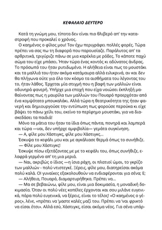 ΚΕΦΑΛΑΙΟ ΔΕΥΤΕΡΟ
Κατά τη γνώμη μου, τίποτα δεν είναι πιο θλιβερό απ’ την κατα-
στροφή που προκαλεί ο χρόνος.
Ο καημένος ο φίλος μου! Τον έχω περιγράφει πολλές φορές. Τώρα
πρέπει να σας πω τη διαφορά που παρουσίαζε. Παράλυτος απ’ τα
αρθριτικά, τριγύριζε πάνω σε μια καρέκλα με ρόδες. Το κάποτε παχύ
σώμα του είχε μπάσει. Ήταν τώρα ένας κοντός κι αδύνατος άνδρας.
Το πρόσωπό του ήταν ρυτιδωμένο. Η αλήθεια είναι πως το μουστάκι
και τα μαλλιά του ήταν ακόμα κατάμαυρα αλλά ειλικρινά, αν και δεν
θα πλήγωνα ούτε για όλο τον κόσμο τα αισθήματα του λέγοντας του
το, ήταν λάθος. Έρχεται μία στιγμή που η βαφή των μαλλιών είναι
οδυνηρά φανερή. Υπήρχε μια εποχή που είχα νοιώσει έκπληξή μα-
θαίνοντας πως η μαυρίλα των μαλλιών του Πουαρό προερχόταν από
ένα κομψότατο μπουκαλάκι. Αλλά τώρα η θεατρικότητα της ήταν φα-
νερή και δημιουργούσε την εντύπωση πως φορούσε περούκα κι είχε
βάψει το πάνω χείλι του, εκείνο το περίφημο μουστάκι, για να δια-
σκεδάσει τα παιδιά!
Μόνο τα μάτια του ήταν τα ίδια όπως πάντα, πονηρά και λαμπερά
και τώρα —ναι, δεν υπήρχε αμφιβολία— γεμάτα συγκίνηση.
— Α, φίλε μου Χάστιγκς, φίλε μου Χάστιγκς...
Έσκυψα το κεφάλι μου και με αγκάλιασε θερμά όπως το συνήθιζε.
— Φίλε μου Χάστιγκς!
Έσκυψε πίσω εξετάζοντας με με το κεφάλι του, όπως συνήθιζε, ε-
λαφρά γερμένο απ’ τη μια μεριά.
— Ναι, ακριβώς ο ίδιος —η ίσια ράχη, οι πλατιοί ώμοι, το γκρίζο
των μαλλιών - πολύ ντιστεγκέ. Ξέρεις, φίλε μου, διατηρείσαι ακόμα
πολύ καλά. ΟΙ γυναίκες εξακολουθούν να ενδιαφέρονται για σένα; Ε;
— Αλήθεια, Πουαρό, διαμαρτυρήθηκα. Πρέπει να...
— Μα σε βεβαιώνω, φίλε μου, είναι μια δοκιμασία, η μοναδική δο-
κιμασία. Όταν οι πολύ νέες κοπέλες έρχονται και σου μιλάνε ευγενι-
κά, πάρα πολύ ευγενικά, να ξέρεις, είναι το τέλος! «Ο καημένος ο γέ-
ρος», λένε, «πρέπει να ‘μαστε καλές μαζί του. Πρέπει να ‘ναι φρικτό
να είσαι έτσι». Αλλά εσύ, Χάστιγκς, είσαι ακόμα νέος. Για σένα υπάρ-
 