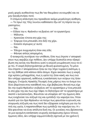 ρικές φορές αισθανόταν πως θα ‘ταν θαυμάσιο να κοιμηθεί και να
μην ξαναξυπνήσει ποτέ.
Η επόμενη απάντηση του προκάλεσε ακόμα μεγαλύτερη αίσθηση.
— Το πρωί της 10ης Ιουνίου καθόσαστε έξω απ’ τη πόρτα του ερ-
γαστηρίου;
— Ναι.
— Είδατε την κ. Φράνκλιν να βγαίνει απ’ το εργαστήριο;
— Μάλιστα.
— Κρατούσε τίποτα στο χέρι της:
— Έσφιγγε ένα μπουκάλι στο δεξί της χέρι.
— Είσαστε σίγουρος γι’ αυτό;
— Ναι.
— Έδειχνε συγχυσμένη όταν σας είδε;
— Φάνηκε απλώς απορημένη.
Ο ανακριτής συνόψισε την υπόθεση. Είπε πως έπρεπε ν’ αποφασί-
σουν πως ακριβώς είχε πεθάνει. Δεν υπήρχε δυσκολία στην εξακρί-
βωση της αιτίας του θανάτου γιατί η ιατρική γνωμάτευση τους το εί-
χε πει. Η νεκρή δηλητηριάστηκε με θειική φυσοστιγμίνη. Το μόνο
που έπρεπε ν’ αποφασίσουν ήταν αν την πήρε τυχαία ή σκόπιμα, η
αν της δόθηκε από κάποιο άλλο άτομο. Είχαν ακούσει πως η νεκρή
είχε κρίσεις μελαγχολίας, πως η υγεία της ήταν κακή, και πως ενώ
δεν υπήρχε οργανική, ασθένεια, η κατάσταση των νεύρων της ήταν
άσχημη. Ο κύριός Ηρακλής Πουαρό, ένας μάρτυς που το όνομα του
δίνει βαρύτητα στην κατάθεσή του, είχε βεβαιώσει θετικά πως είχε
δει την κυρία Φράνκλιν να βγαίνει απ’ το εργαστήριο μ’ ένα μπουκά-
λι στο χέρι της και πως είχε πάρει το δηλητήριο απ’ το εργαστήριο με
σκοπό ν αυτοκτονήσει. Φαινόταν να υποφέρει απ’ την έμμονη ιδέα
πως ενοχλούσε τον σύζυγό της και εμπόδιζε την καριέρα του. Ήταν
σωστό για τον δρα Φράνκλιν να πούμε πως φαινόταν ευγενικός και
στοργικός σύζυγός και πως ποτέ δεν εξέφρασε ενόχληση για την λε-
πτή της υγεία, ή παραπονέθηκε πως εμπόδιζε την καριέρα του. Η ι-
δέα φαινόταν να είναι απόλυτα δική της. Οι γυναίκες που βρίσκονται
σε μια ορισμένη κατάσταση νευρικής κατάρρευσης έχουν τέτοιες
έμμονες ιδέες. Δεν υπήρχε καμμιά ένδειξη σχετικά με τον χρόνο ή
 