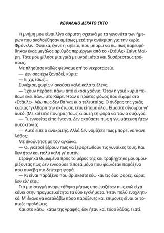 ΚΕΦΑΛΑΙΟ ΔΕΚΑΤΟ ΕΚΤΟ
Η μνήμη μου είναι λίγο αόριστη σχετικά με τα γεγονότα των ήμε-
ρων που ακολούθησαν αμέσως μετά την ανάκριση για την κυρία
Φράνκλιν. Φυσικά, έγινε η κηδεία, που μπορώ να πω πως παρευρέ-
θηκαν ένας μεγάλος αριθμός περιέργων από το «Στάυλς» Σαίντ Μαί-
ρη. Τότε μου μίλησε μια γριά με υγρά μάτια και δυσάρεστους τρό-
πους.
Με πλησίασε καθώς φεύγαμε απ’ το νεκροταφείο.
— Δεν σας έχω ξαναδεί, κύριε;
— Ε, χμ, ίσως...
Συνέχισε, χωρίς ν’ ακούσει καλά καλά τι έλεγα.
— Έχουν περάσει πάνω από είκοσι χρόνια. Όταν η γριά κυρία πέ-
θανε εκεί πάνω στο Κώρτ. Ήταν ο πρώτος φόνος που είχαμε στο
«Στάυλς». Λέω πως δεν θα ‘ναι κι ο τελευταίος. Ο άνδρας της γριάς
κυρίας Ίγκλθορπ την σκότωσε, έτσι είπαμε όλοι. Είμαστε σίγουροι γι’
αυτό. (Με κοίταξε πονηρά.) Ίσως κι αυτή τη φορά να ‘ταν ο σύζυγος.
— Τι εννοείτε; είπα έντονα. Δεν ακούσατε πως η γνωμάτευση ήταν
αυτοκτονία;
— Αυτό είπε ο ανακριτής. Αλλά δεν νομίζετε πως μπορεί να ‘κανε
λάθος;
Με σκούντησε με τον αγκώνα.
— Οι γιατροί ξέρουν πως να ξεφορτωθούν τις γυναίκες τους. Και
δεν ήταν και πολύ καλή γι’ αυτόν.
Στράφηκα θυμωμένα προς το μέρος της και τραβήχτηκε μουρμου-
ρίζοντας πως δεν εννοούσε τίποτα μόνο που φαινόταν παράξενο
που συνέβη για δεύτερη φορά.
— Κι είναι παράξενο που βρίσκεστε εδώ και τις δυο φορές, κύριε,
δεν είν’ έτσι;
Για μια στιγμή αναρωτήθηκα μήπως υποψιαζόταν πως εγώ είχα
κάνει στην πραγματικότητα τα δύο εγκλήματα. Ήταν πολύ ενοχλητι-
κό. Μ’ έκανε να καταλάβω πόσο παράξενες και επίμονες είναι οι το-
πικές προλήψεις.
Και στο κάτω κάτω της γραφής, δεν ήταν και τόσο λάθος. Γιατί
 