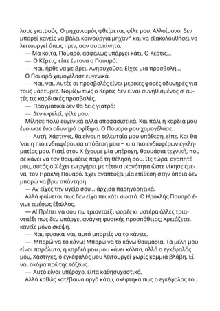 λους γιατρούς. Ο μηχανισμός φθείρεται, φίλε μου. Αλλοίμονο, δεν
μπορεί κανείς να βάλει καινούργια μηχανή και να εξακολουθήσει να
λειτουργεί όπως πριν, σαν αυτοκίνητο.
— Μα κοίτα, Πουαρό, ασφαλώς υπάρχει κάτι. Ο Κέρτις...
— Ο Κέρτις; είπε έντονα ο Πουαρό.
— Ναι, ήρθε να με βρει. Ανησυχούσε. Είχες μια προσβολή...
Ο Πουαρό χαμογέλασε ευγενικά.
— Ναι, ναι. Αυτές οι προσβολές είναι μερικές φορές οδυνηρές για
τους μάρτυρες. Νομίζω πως ο Κέρτις δεν είναι συνηθισμένος σ’ αυ-
τές τις καρδιακές προσβολές.
— Πραγματικά δεν θα δεις γιατρό;
— Δεν ωφελεί, φίλε μου.
Μίλησε πολύ ευγενικά αλλά αποφασιστικά. Και πάλι η καρδιά μου
ένοιωσε ένα οδυνηρό σφίξιμο. Ο Πουαρό μου χαμογέλασε.
— Αυτή, Χάστιγκς, θα είναι η τελευταία μου υπόθεση, είπε. Και θα
‘ναι η πιο ενδιαφέρουσα υπόθεση μου − κι ο πιο ενδιαφέρων εγκλη-
ματίας μου. Γιατί στον X έχουμε μία υπέροχη, θαυμάσια τεχνική, που
σε κάνει να τον θαυμάζεις παρά τη θέλησή σου. Ως τώρα, αγαπητέ
μου, αυτός ο X έχει ενεργήσει με τέτοια ικανότητα ώστε νίκησε έμε-
να, τον Ηρακλή Πουαρό. Έχει αναπτύξει μία επίθεση στην όποια δεν
μπορώ να βρω απάντηση.
— Αν είχες την υγεία σου... άρχισα παρηγορητικά.
Αλλά φαίνεται πως δεν είχα πει κάτι σωστό. Ο Ηρακλής Πουαρό έ-
γινε αμέσως έξαλλος.
— Α! Πρέπει να σου πω τριανταέξι φορές κι υστέρα άλλες τρια-
νταέξι πως δεν υπάρχει ανάγκη φυσικής προσπάθειας; Χρειάζεται
κανείς μόνο σκέψη.
— Ναι, φυσικά, ναι, αυτό μπορείς να το κάνεις.
— Μπορώ να το κάνω; Μπορώ να το κάνω θαυμάσια. Τα μέλη μου
είναι παράλυτα, η καρδιά μου μου κάνει κόλπα, αλλά ο εγκέφαλός
μου, Χάστιγκς, ο εγκέφαλός μου λειτουργεί χωρίς καμμιά βλάβη. Εί-
ναι ακόμα πρώτης τάξεως.
— Αυτό είναι υπέροχο, είπα καθησυχαστικά.
Αλλά καθώς κατέβαινα αργά κάτω, σκέφτηκα πως ο εγκέφαλος του
 