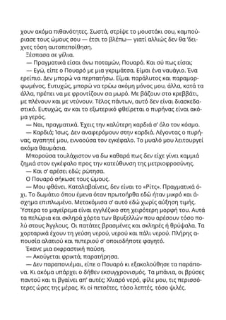 χουν ακόμα πιθανότητες. Σωστά, στρίψε το μουστάκι σου, καμπού-
ριασε τους ώμους σου — έτσι το βλέπω— γιατί αλλιώς δεν θα ‘δει-
χνες τόση αυτοπεποίθηση.
Ξέσπασα σε γέλια.
— Πραγματικά είσαι άνω ποταμών, Πουαρό. Και σύ πως είσαι;
— Εγώ, είπε ο Πουαρό με μια γκριμάτσα. Είμαι ένα ναυάγιο. Ένα
ερείπιο. Δεν μπορώ να περπατήσω. Είμαι παράλυτος και παραμορ-
φωμένος. Ευτυχώς, μπορώ να τρώω ακόμη μόνος μου, άλλα, κατά τα
άλλα, πρέπει να με φροντίζουν σα μωρό. Με βάζουν στο κρεββάτι,
με πλένουν και με ντύνουν. Τέλος πάντων, αυτό δεν είναι διασκεδα-
στικό. Ευτυχώς, αν και το εξωτερικό φθείρεται ο πυρήνας είναι ακό-
μα γερός.
— Ναι, πραγματικά. Έχεις την καλύτερη καρδιά σ’ όλο τον κόσμο.
— Καρδιά; Ίσως. Δεν αναφερόμουν στην καρδιά. Λέγοντας ο πυρή-
νας, αγαπητέ μου, εννοούσα τον εγκέφαλο. Το μυαλό μου λειτουργεί
ακόμα θαυμάσια.
Μπορούσα τουλάχιστον να δω καθαρά πως δεν είχε γίνει καμμιά
ζημιά στον εγκέφαλο προς την κατεύθυνση της μετριοφροσύνης.
— Και σ’ αρέσει εδώ; ρώτησα.
Ο Πουαρό σήκωσε τους ώμους.
— Μου φθάνει. Καταλαβαίνεις, δεν είναι το «Ρίτς». Πραγματικά ό-
χι. Το δωμάτιο όπου έμενα όταν πρωτοήρθα εδώ ήταν μικρό και ά-
σχημα επιπλωμένο. Μετακόμισα σ’ αυτό εδώ χωρίς αύξηση τιμής.
Ύστερα το μαγείρεμα είναι εγγλέζικο στη χειρότερη μορφή του. Αυτά
τα πελώρια και σκληρά χόρτα των Βρυξελλών που αρέσουν τόσο πο-
λύ στους Άγγλους. Οι πατάτες βρασμένες και σκληρές ή θρύψαλα. Τα
χορταρικά έχουν τη γεύση νερού, νερού και πάλι νερού. Πλήρης α-
πουσία αλατιού και πιπεριού σ’ οποιοδήποτε φαγητό.
Έκανε μια εκφραστική παύση.
— Ακούγεται φρικτά, παρατήρησα.
— Δεν παραπονιέμαι, είπε ο Πουαρό κι εξακολούθησε τα παράπο-
να. Κι ακόμα υπάρχει ο δήθεν εκσυγχρονισμός. Τα μπάνια, οι βρύσες
παντού και τι βγαίνει απ’ αυτές; Χλιαρό νερό, φίλε μου, τις περισσό-
τερες ώρες της μέρας. Κι oi πετσέτες, τόσο λεπτές, τόσο ψιλές.
 