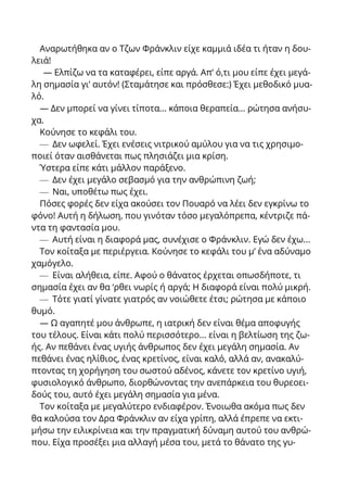 Αναρωτήθηκα αν ο Τζων Φράνκλιν είχε καμμιά ιδέα τι ήταν η δου-
λειά!
— Ελπίζω να τα καταφέρει, είπε αργά. Απ’ ό,τι μου είπε έχει μεγά-
λη σημασία γι’ αυτόν! (Σταμάτησε και πρόσθεσε:) Έχει μεθοδικό μυα-
λό.
— Δεν μπορεί να γίνει τίποτα... κάποια θεραπεία... ρώτησα ανήσυ-
χα.
Κούνησε το κεφάλι του.
— Δεν ωφελεί. Έχει ενέσεις νιτρικού αμύλου για να τις χρησιμο-
ποιεί όταν αισθάνεται πως πλησιάζει μια κρίση.
Ύστερα είπε κάτι μάλλον παράξενο.
— Δεν έχει μεγάλο σεβασμό για την ανθρώπινη ζωή;
— Ναι, υποθέτω πως έχει.
Πόσες φορές δεν είχα ακούσει τον Πουαρό να λέει δεν εγκρίνω το
φόνο! Αυτή η δήλωση, που γινόταν τόσο μεγαλόπρεπα, κέντριζε πά-
ντα τη φαντασία μου.
— Αυτή είναι η διαφορά μας, συνέχισε ο Φράνκλιν. Εγώ δεν έχω...
Τον κοίταξα με περιέργεια. Κούνησε το κεφάλι του μ’ ένα αδύναμο
χαμόγελο.
— Είναι αλήθεια, είπε. Αφού ο θάνατος έρχεται οπωσδήποτε, τι
σημασία έχει αν θα ‘ρθει νωρίς ή αργά; Η διαφορά είναι πολύ μικρή.
— Τότε γιατί γίνατε γιατρός αν νοιώθετε έτσι; ρώτησα με κάποιο
θυμό.
— Ω αγαπητέ μου άνθρωπε, η ιατρική δεν είναι θέμα αποφυγής
του τέλους. Είναι κάτι πολύ περισσότερο... είναι η βελτίωση της ζω-
ής. Αν πεθάνει ένας υγιής άνθρωπος δεν έχει μεγάλη σημασία. Αν
πεθάνει ένας ηλίθιος, ένας κρετίνος, είναι καλό, αλλά αν, ανακαλύ-
πτοντας τη χορήγηση του σωστού αδένος, κάνετε τον κρετίνο υγιή,
φυσιολογικό άνθρωπο, διορθώνοντας την ανεπάρκεια του θυρεοει-
δούς του, αυτό έχει μεγάλη σημασία για μένα.
Τον κοίταξα με μεγαλύτερο ενδιαφέρον. Ένοιωθα ακόμα πως δεν
θα καλούσα τον Δρα Φράνκλιν αν είχα γρίπη, αλλά έπρεπε να εκτι-
μήσω την ειλικρίνεια και την πραγματική δύναμη αυτού του ανθρώ-
που. Είχα προσέξει μια αλλαγή μέσα του, μετά το θάνατο της γυ-
 