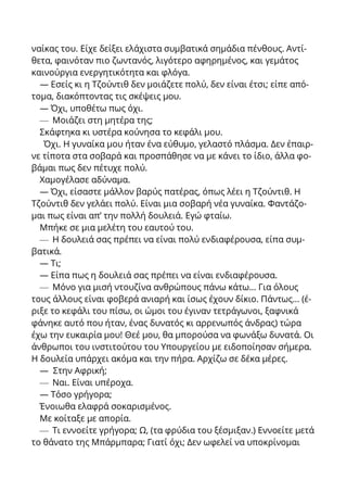 ναίκας του. Είχε δείξει ελάχιστα συμβατικά σημάδια πένθους. Αντί-
θετα, φαινόταν πιο ζωντανός, λιγότερο αφηρημένος, και γεμάτος
καινούργια ενεργητικότητα και φλόγα.
— Εσείς κι η Τζούντιθ δεν μοιάζετε πολύ, δεν είναι έτσι; είπε από-
τομα, διακόπτοντας τις σκέψεις μου.
— Όχι, υποθέτω πως όχι.
— Μοιάζει στη μητέρα της;
Σκάφτηκα κι υστέρα κούνησα το κεφάλι μου.
Όχι. Η γυναίκα μου ήταν ένα εύθυμο, γελαστό πλάσμα. Δεν έπαιρ-
νε τίποτα στα σοβαρά και προσπάθησε να με κάνει το ίδιο, άλλα φο-
βάμαι πως δεν πέτυχε πολύ.
Χαμογέλασε αδύναμα.
— Όχι, είσαστε μάλλον βαρύς πατέρας, όπως λέει η Τζούντιθ. Η
Τζούντιθ δεν γελάει πολύ. Είναι μια σοβαρή νέα γυναίκα. Φαντάζο-
μαι πως είναι απ’ την πολλή δουλειά. Εγώ φταίω.
Μπήκε σε μια μελέτη του εαυτού του.
— Η δουλειά σας πρέπει να είναι πολύ ενδιαφέρουσα, είπα συμ-
βατικά.
— Τι;
— Είπα πως η δουλειά σας πρέπει να είναι ενδιαφέρουσα.
— Μόνο για μισή ντουζίνα ανθρώπους πάνω κάτω... Για όλους
τους άλλους είναι φοβερά ανιαρή και ίσως έχουν δίκιο. Πάντως... (έ-
ριξε το κεφάλι του πίσω, οι ώμοι του έγιναν τετράγωνοι, ξαφνικά
φάνηκε αυτό που ήταν, ένας δυνατός κι αρρενωπός άνδρας) τώρα
έχω την ευκαιρία μου! Θεέ μου, θα μπορούσα να φωνάξω δυνατά. Οι
άνθρωποι του ινστιτούτου του Υπουργείου με ειδοποίησαν σήμερα.
Η δουλεία υπάρχει ακόμα και την πήρα. Αρχίζω σε δέκα μέρες.
— Στην Αφρική;
— Ναι. Είναι υπέροχα.
— Τόσο γρήγορα;
Ένοιωθα ελαφρά σοκαρισμένος.
Με κοίταξε με απορία.
— Τι εννοείτε γρήγορα; Ω, (τα φρύδια του ξέσμιξαν.) Εννοείτε μετά
το θάνατο της Μπάρμπαρα; Γιατί όχι; Δεν ωφελεί να υποκρίνομαι
 