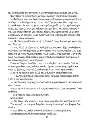 πως ο θάνατός της δεν ήταν η μεγαλύτερη ανακούφιση για μένα.
Φαινόταν να διασκεδάζει με την έκφραση του προσώπου μου.
— Φοβάμαι πως δεν έχω καιρό για συμβατική συμπεριφορά. Ερω-
τεύθηκα την Μπάρμπαρα... ήταν πολύ όμορφη κοπέλα... την πα-
ντρεύθηκα κι έπαψα να ‘μαι ερωτευμένος μαζί της ένα χρόνο αργό-
τερα. Δεν νομίζω πως για κείνην κράτησε έστω και τόσο. Φυσικά ή-
ταν μια απογοήτευση για κείνην. Νόμιζε πως μπορούσε να με επη-
ρεάζει. Δεν μπορούσε. Είμαι ένα εγωιστικό ξεροκέφαλο κτήνος, και
κάνω ό,τι θέλω να κάνω.
— Μα δεν αρνηθήκατε αυτή τη δουλειά στην Αφρική για χάρη της;
του θύμισα.
— Ναι. Αλλά οι λόγοι ήταν καθαρά οικονομικοί. Είχα αναλάβει να
συντηρώ την Μπάρμπαρα με τον τρόπο που είχε συνηθίσει. Αν είχα
πάει, θα ‘χε πολύ λίγα χρήματα. Αλλά τώρα... (χαμογέλασε μ’ ένα ολό-
τελα ειλικρινές, παιδιάστικο χαμόγελο.) Αποδείχτηκε πως ήμουν ε-
ξαιρετικά τυχερός, συμπλήρωσε.
Επαναστάτησα. Υποθέτω πως είναι αλήθεια πως πολλοί άνδρες
που οι γυναίκες τους πεθαίνουν δεν έχουν ραγισμένη καρδιά, και
όλοι το ξέρουν, λίγο πολύ. Αλλά αυτό ήταν πολύ κραυγαλέο.
Είδε το πρόσωπο μου, αλλά δεν φάνηκε ν’ απογοητεύεται,
— Η αλήθεια σπάνια εκτιμάται, είπε. Κι όμως εξοικονομεί πολύ
χρόνο και ανακρίβειες.
— Και δεν σας ανησυχεί καθόλου που η γυναίκα σας αυτοκτόνησε;
είπα έντονα.
— Δεν πιστεύω πραγματικά πως αυτοκτόνησε, είπε σκεφτικά. Πολύ
απίθανο...
— Μα τότε, τι νομίζετε πως συνέβη;
Με διέκοψε:
— Δεν ξέρω. Δεν νομίζω... πως θέλω να μάθω. Με καταλαβαίνετε;
Τον κοίταξα με απορία. Τα μάτια του ήταν σκληρά και ψυχρά. Ξα-
ναείπε:
— Δεν θέλω να μάθω. Δεν ενδιαφέρομαι. Καταλαβαίνετε;
Καταλάβαινα αλλά δεν μου άρεσε καθόλου.
ΙΙΙ
 