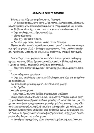 ΚΕΦΑΛΑΙΟ ΔΕΚΑΤΟ ΕΒΔΟΜΟ
Έδωσα στον Νόρτον το μήνυμα του Πουαρό.
— Θ’ ανέβω ασφαλώς να τον δω. θα ‘θελα... Αλλά ξέρετε, Χάστιγκς,
μάλλον μετανιώνω που ανέφερα αυτό το ζήτημα ακόμα και σε σας.
— Αλήθεια, είπα, έχετε πει τίποτα σε καν έναν άλλον σχετικά;
— Όχι, τουλάχιστον... όχι, φυσικά όχι.
— Είσθε σίγουρος;
— Όχι, όχι, δεν είπα τίποτα.
— Λοιπόν, μην πείτε, ώσπου να δείτε τον Πουαρό.
Είχα προσέξει τον ελαφρό δισταγμό στη φωνή του όταν απάντησε
για πρώτη φορά, αλλά η δεύτερη σιγουριά του ήταν μάλλον σταθε-
ρή. Αργότερα, ωστόσο, θα θυμόμουν αυτόν τον ελαφρό δισταγμό.
II
Ξανανέβηκα στον χορταριασμένο λόφο όπου είμαστε εκείνη την
ημέρα. Κάποιος άλλος βρισκόταν κιόλας εκεί. Η Ελίζαμπεθ Κόουλ.
Γύρισε το κεφάλι της καθώς ανέβαινα την πλαγιά.
— Φαίνεστε πολύ ταραγμένος, Ταγματάρχα, είπε. Συμβαίνει τίπο-
τα;
Προσπάθησα να ηρεμήσω.
— Όχι, όχι, απολύτως τίποτα. Απλώς λαχάνιασα λίγο απ’ το γρήγο-
ρο περπάτημα.
Και πρόσθεσα με καθημερινή, συνηθισμένη φωνή:
— Θα βρέξει.
Κοίταξε τον ουρανό:
—Ναι, νομίζω πως θα βρέξει, συμφώνησε μαζί μου.
Σταθήκαμε εκεί σιωπηλοί για ένα δυο λεπτά. Υπήρχε κάτι σ’ αυτή
τη γυναίκα που το έβρισκα πολύ συμπαθητικό. Από τότε που μου εί-
χε πει ποια ήταν πραγματικά και μου είχε μιλήσει για την τραγωδία
που είχε καταστρέψει τη ζωή της, είχα ενδιαφερθεί για κείνην. Δυο
άνθρωποι που έχουν υποφέρει από δυστυχία έχουν ένα μεγάλο κοι-
νό δεσμό. Κι όμως για κείνην υποψιαζόμουν πως υπήρχε μια δεύτε-
ρη άνοιξη. Τώρα είπα αυθόρμητα:
— Δεν είμαι ταραγμένος, είμαι απογοητευμένες σήμερα. Άκουσα
 