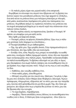 — Οι παλιές μέρες είχαν και μερικά καλά, είπα σκεφτικά.
Θυμήθηκα τα σύννεφα του ατμού που έβγαιναν απ’ τη βρύση του
ζεστού νερού του μοναδικού μπάνιου που είχε αρχικά το «Στάυλς»,
ένα από κείνα τα μπάνια όπου μια πελώρια μπανιέρα με πλευρές
από μαόνι αναπαυόταν περήφανα στη μέση του πατώματος του
μπάνιου. Θυμήθηκα ακόμα τις τεράστιες πετσέτες του μπάνιου και
τα συχνά αστραφτερά δοχεία με το καυτό νερό που στέκονταν στην
παλιού τύπου λεκάνη.
— Μα δεν πρέπει κανείς να παραπονιέται, ξανάπε ο Πουαρό. Μ’
αρέσει να υποφέρω για μια καλή αιτία.
Μου ήρθε μια ξαφνική σκέψη.
— Πουαρό, μήπως τα φέρνεις δύσκολα βόλτα; Ξέρω πως ο πόλε-
μος χτύπησε πολύ άσχημα τις επενδύσεις...
Ο Πουαρό βιάσθηκε να με καθησυχάσει.
— Όχι, όχι φίλε μου. Έχω μεγάλη άνεση. Στην πραγματικότητα εί-
μαι πλούσιος. Δεν έχω έρθει εδώ για οικονομία.
— Εντάξει τότε, είπα. Νομίζω πως μπορώ να καταλάβω τα αισθή-
ματα σου, συνέχισα. Καθώς προχωρεί κανείς, τείνει όλο και περισσό-
τερο να ξαναγυρίζει στις παλιές μέρες. Προσπαθεί να ξανασυλλάβει
τα παλιά συναισθήματα. Το βρίσκω οδυνηρό να ‘μαι εδώ, κι όμως
μου ξαναφέρνει ένα σωρό παλιές σκέψεις και συναισθήματα που εί-
χα ξεράσει πως τάχα νοιώσει ποτέ. Τολμώ να πω πως κι εσύ νοιώθεις
το ίδιο.
— Καθόλου. Δεν νοιώθω καθόλου έτσι.
— Ήταν καλές μέρες, είπα θλιμμένα.
— Μπορεί να μιλάς για τον εαυτό σου, Χάστιγκς. Για μένα, η άφι-
ξη μου στο «Στάυλς» Σαίντ Μαίρη ήταν θλιβερή κι οδυνηρή. Ήμουν
πρόσφυγας, πληγωμένος, εξόριστος απ’ το σπίτι μου και την πατρίδα
μου, ζώντας από φιλανθρωπία σε μια ξένη χωρά. Όχι, δεν ήταν χα-
ρούμενο. Δεν ήξερα τότε πως η Αγγλία θα γινόταν το σπίτι μου και
θα ‘βρισκα εδώ την ευτυχία.
— Το είχα ξεχάσει, παραδέχτηκα.
— Ακριβώς. Πάντα αποδίδεις στους άλλους τα συναισθήματα που
νιώθεις εσύ ο ίδιος. Ο Χάστιγκς ήταν ευτυχισμένος - όλοι ήταν ευ-
 