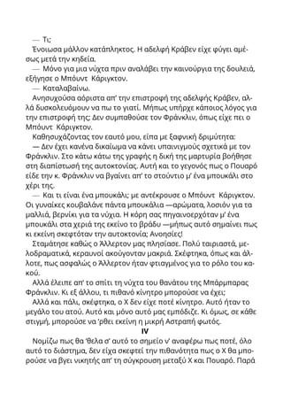 — Τι;
Ένοιωσα μάλλον κατάπληκτος. Η αδελφή Κράβεν είχε φύγει αμέ-
σως μετά την κηδεία.
— Μόνο για μια νύχτα πριν αναλάβει την καινούργια της δουλειά,
εξήγησε ο Μπόυντ Κάριγκτον.
— Καταλαβαίνω.
Ανησυχούσα αόριστα απ’ την επιστροφή της αδελφής Κράβεν, αλ-
λά δυσκολευόμουν να πω το γιατί. Μήπως υπήρχε κάποιος λόγος για
την επιστροφή της; Δεν συμπαθούσε τον Φράνκλιν, όπως είχε πει ο
Μπόυντ Κάριγκτον.
Καθησυχάζοντας τον εαυτό μου, είπα με ξαφνική δριμύτητα:
— Δεν έχει κανένα δικαίωμα να κάνει υπαινιγμούς σχετικά με τον
Φράνκλιν. Στο κάτω κάτω της γραφής η δική της μαρτυρία βοήθησε
στη διαπίστωσή της αυτοκτονίας. Αυτή και το γεγονός πως ο Πουαρό
είδε την κ. Φράνκλιν να βγαίνει απ’ το στούντιο μ’ ένα μπουκάλι στο
χέρι της.
— Και τι είναι ένα μπουκάλι; με αντέκρουσε ο Μπόυντ Κάριγκτον.
Οι γυναίκες κουβαλάνε πάντα μπουκάλια —αρώματα, λοσιόν για τα
μαλλιά, βερνίκι για τα νύχια. Η κόρη σας πηγαινοερχόταν μ’ ένα
μπουκάλι στα χεριά της εκείνο το βράδυ —μήπως αυτό σημαίνει πως
κι εκείνη σκεφτόταν την αυτοκτονία; Ανοησίες!
Σταμάτησε καθώς ο Άλλερτον μας πλησίασε. Πολύ ταιριαστά, με-
λοδραματικά, κεραυνοί ακούγονταν μακριά. Σκέφτηκα, όπως και άλ-
λοτε, πως ασφαλώς ο Άλλερτον ήταν φτιαγμένος για το ρόλο του κα-
κού.
Αλλά έλειπε απ’ το σπίτι τη νύχτα του θανάτου της Μπάρμπαρας
Φράνκλιν. Κι εξ άλλου, τι πιθανό κίνητρο μπορούσε να έχει;
Αλλά και πάλι, σκέφτηκα, ο X δεν είχε ποτέ κίνητρο. Αυτό ήταν το
μεγάλο του ατού. Αυτό και μόνο αυτό μας εμπόδιζε. Κι όμως, σε κάθε
στιγμή, μπορούσε να ‘ρθει εκείνη η μικρή Αστραπή φωτός.
IV
Νομίζω πως θα ‘θελα σ’ αυτό το σημείο ν’ αναφέρω πως ποτέ, όλο
αυτό το διάστημα, δεν είχα σκεφτεί την πιθανότητα πως ο X θα μπο-
ρούσε να βγει νικητής απ’ τη σύγκρουση μεταξύ X και Πουαρό. Παρά
 