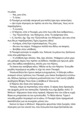τη μέρα;
— Ναι, μου είπε.
— Τι ήταν;
Ο Πουαρό με κοίταξε σκεφτικά για πολλή ώρα πριν απαντήσει:
— Δεν είμαι σίγουρος αν πρέπει να στο πω, Χάστιγκς. Ίσως να το
παρεξηγήσεις.
— Τι εννοείς;
— Ο Νόρτον, είπε ο Πουαρό, μου είπε πως είδε δυο ανθρώπους...
— Την Τζούντιθ και τον Άλλερτον, είπα. Το σκέφτηκα τότε.
— Ε, λοιπόν, όχι. Όχι την Τζούντιθ και τον Άλλερτον. Δεν σου είπα
πως θα με παρεξηγούσες; Έχεις έμμονες ιδέες!
— Λυπάμαι, είπα λίγο ντροπιασμένος. Πες μου.
— Θα σου πω αύριο. Υπάρχουν πολλά που θέλω να σκεφτώ.
— Βοηθάει στην υπόθεση;
Ο Πουαρό κούνησε το κεφάλι του. Έκλεισε τα μάτια του, ξαπλώνο-
ντας στα μαξιλάρια του.
— Η υπόθεση έχει κλείσει. Ναι, έχει κλείσει. Υπάρχουν μόνο μερι-
κές χαλαρές άκρες που πρέπει να δεθούν. Κατέβα για πρωινό, φίλε
μου. Και καθώς κατεβαίνεις, στείλε μου τον Κέρτις.
Το έκανα και κατέβηκα κάτω. Ήθελα να δω τον Νόρτον. Ένοιωθα
μεγάλη περιέργεια να μάθω τι είχε πει στον Πουαρό.
Υποσυνείδητα δεν ήμουν ακόμα ευτυχισμένος. Η έλλειψη ενθου-
σιασμού στους τρόπους του Πουαρό, μου έκανε δυσάρεστη εντύπω-
ση. Μήπως έφταιγε η επίμονη μυστικότητα του; Γιατί αυτή η βαθιά
ανεξήγητη θλίψη; Ποια ήταν η αλήθεια σ’ όλα αυτά;
Ο Νόρτον δεν ήταν στο πρόγευμα.
Ύστερα, πήγα να περπατήσω στον κήπο. Ο αέρας ήταν δροσερός
και ψυχρός μετά την καταιγίδα. Πρόσεξα πως είχε βρέξει πολύ. Ο
Μπόυντ Κάριγκτον ήταν στην πρασιά. Χάρηκα που τον είδα κι ευχή-
θηκα να μπορούσα να τον εμπιστευθώ. Το ‘θελα πάντα. Τώρα έ-
νοιωθα μεγάλο πειρασμό να το κάνω. Ο Πουαρό ήταν πραγματικά
ακατάλληλος για να συνεχίσει μόνος του.
Εκείνο το πρωί ο Μπόυντ Κάριγκτον φαινόταν τόσο ζωηρός, τόσο
σίγουρος για τον εαυτό του, που ένοιωσα ένα κύμα ζεστασιάς και
 