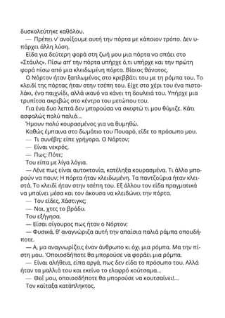 δυσκολεύτηκε καθόλου.
— Πρέπει ν’ ανοίξουμε αυτή την πόρτα με κάποιον τρόπο. Δεν υ-
πάρχει άλλη λύση.
Είδα για δεύτερη φορά στη ζωή μου μια πόρτα να σπάει στο
«Στάυλς». Πίσω απ’ την πόρτα υπήρχε ό,τι υπήρχε και την πρώτη
φορά πίσω από μια κλειδωμένη πόρτα. Βίαιος θάνατος.
Ο Νόρτον ήταν ξαπλωμένος στο κρεββάτι του με τη ρόμπα του. Το
κλειδί της πόρτας ήταν στην τσέπη του. Είχε στο χέρι του ένα πιστο-
λάκι, ένα παιχνίδι, αλλά ικανό να κάνει τη δουλειά του. Υπήρχε μια
τρυπίτσα ακριβώς στο κέντρο του μετώπου του.
Για ένα δυο λεπτά δεν μπορούσα να σκεφτώ τι μου θύμιζε. Κάτι
ασφαλώς πολύ παλιό...
Ήμουν πολύ κουρασμένος για να θυμηθώ.
Καθώς έμπαινα στο δωμάτιο του Πουαρό, είδε το πρόσωπο μου.
— Τι συνέβη; είπε γρήγορα. Ο Νόρτον;
— Είναι νεκρός.
— Πως; Πότε;
Του είπα με λίγα λόγια.
— Λένε πως είναι αυτοκτονία, κατέληξα κουρασμένα. Τι άλλο μπο-
ρούν να πουν; Η πόρτα ήταν κλειδωμένη. Τα παντζούρια ήταν κλει-
στά. Το κλειδί ήταν στην τσέπη του. Εξ άλλου τον είδα πραγματικά
να μπαίνει μέσα και τον άκουσα να κλειδώνει την πόρτα.
— Τον είδες, Χάστιγκς;
— Ναι, χτες το βράδυ.
Του εξήγησα.
— Είσαι σίγουρος πως ήταν ο Νόρτον;
— Φυσικά, θ’ αναγνώριζα αυτή την απαίσια παλιά ράμπα οπουδή-
ποτε.
— Α, μα αναγνωρίζεις έναν άνθρωπο κι όχι μια ρόμπα. Μα την πί-
στη μου. 'Οποιοσδήποτε θα μπορούσε να φοράει μια ρόμπα.
— Είναι αλήθεια, είπα αργά, πως δεν είδα το πρόσωπο του. Αλλά
ήταν τα μαλλιά του και εκείνο το ελαφρό κούτσαμα...
— Θεέ μου, οποιοσδήποτε θα μπορούσε να κουτσαίνει!...
Τον κοίταξα κατάπληκτος.
 