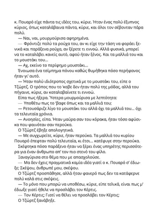 κ. Πουαρό είχε πάντα τις ιδέες του, κύριε. Ήταν ένας πολύ έξυπνος
κύριος, όπως καταλάβαινα πάντα, κύριε, και όλοι τον σέβονταν πάρα
πολύ.
— Ναι, ναι, μουρμούρισα αφηρημένα.
— Φρόντιζε πολύ τα ρούχα του, αν κι είχε την τάση να φοράει ξε-
νικά και παράξενα ρούχα, αν ξέρετε τι εννοώ. Αλλά φυσικά, μπορεί
να το καταλάβει κανείς αυτό, αφού ήταν ξένος. Και τα μαλλιά του και
το μουστάκι του...
— Αχ, εκείνο το περίφημο μουστάκι...
Ένοιωσα ένα τσίμπημα πόνου καθώς θυμήθηκα πόσο περήφανος
ήταν γι’ αυτό.
— Ήταν πολύ ιδιότροπος σχετικά με το μουστάκι του, είπε ο
Τζώρτζ. Ο τρόπος που το ‘κοβε δεν ήταν πολύ της μόδας, αλλά του
πήγαινε, κύριε, αν καταλαβαίνετε τι εννοώ.
Είπα πως ήξερα. Ύστερα μουρμούρισα με λεπτότητα:
— Υποθέτω πως το ‘βαφε όπως και τα μαλλιά του;
— Ρετουσάριζε λίγο το μουστάκι του αλλά όχι τα μαλλιά του... όχι
τα τελευταία χρόνια.
— Ανοησίες, είπα. Ήταν μαύρα σαν του κόρακα, ήταν τόσο αφύσι-
κα που φαινόταν σαν περούκα.
Ο Τζώρτζ έβηξε απολογητικά.
— Με συγχωρείτε, κύριε, ήταν περούκα. Τα μαλλιά του κυρίου
Πουαρό έπεφταν πολύ τελευταία, κι έτσι... κατέφυγε στην περούκα.
Σκέφτηκα πόσο παράξενο ήταν να ξέρει ένας υπηρέτης περισσότε-
ρα για έναν άνθρωπο απ’ τον πιο στενό του φίλο.
Ξαναγύρισα στο θέμα που με απασχολούσε.
— Μα δεν έχεις πραγματικά καμία ιδέα γιατί ο κ. Πουαρό σ’ έδιω-
ξε; Σκέψου, άνθρωπέ μου, σκέψου.
Ο Τζώρτζ προσπάθησε, αλλά ήταν φανερό πως δεν τα κατάφερνε
πολύ καλά στις σκέψεις.
— Το μόνο που μπορώ να υποθέσω, κύριε, είπε τελικά, είναι πως μ’
έδιωξε γιατί ήθελε να προσλάβει τον Κέρτις.
— Τον Κέρτις; Γιατί να θέλει να προσλάβει τον Κέρτις;
Ο Τζώρτζ ξανάβηξε.
 