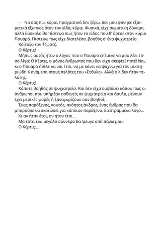 — Να σας πω, κύριε, πραγματικά δεν ξέρω. Δεν μου φάνηκε εξαι-
ρετικά έξυπνος όταν τον είδα, κύριε. Φυσικά, είχε σωματική δύναμη,
αλλά δύσκολα θα πίστευα πως ήταν το είδος που θ’ άρεσε στον κύριο
Πουαρό. Πιστεύω πως είχε διατελέσει βοηθός σ’ ένα ψυχιατρείο.
Κοίταξα τον Τζώρτζ.
Ο Κέρτις!
Μήπως αυτός ήταν ο λόγος που ο Πουαρό επέμενε να μου λέει τό-
σο λίγα; Ο Κέρτις, ο μόνος άνθρωπος που δεν είχα σκεφτεί ποτέ! Ναι,
κι ο Πουαρό ήθελε να ναι έτσι, να με κάνει να ψάχνω για τον μυστη-
ριώδη X ανάμεσα στους πελάτες του «Στάυλς». Αλλά ο X δεν ήταν πε-
λάτης.
Ο Κέρτις!
Κάποτε βοηθός σε ψυχιατρείο. Και δεν είχα διαβάσει κάπου πως οι
άνθρωποι που υπήρξαν ασθενείς σε ψυχιατρεία και άσυλα, μένουν
έχει μερικές φορές ή ξαναγυρίζουν σαν βοηθοί;
Ένας παράξενος, κουτός, ανόητος άνδρας, ένας άνδρας που θα
μπορούσε να σκοτώσει για κάποιον παράξενο, διεστραμμένο λόγο...
Κι αν ήταν έτσι, αν ήταν έτσι...
Μα τότε, ένα μεγάλο σύννεφο θα ‘φευγε από πάνω μου!
Ο Κέρτις;...
 