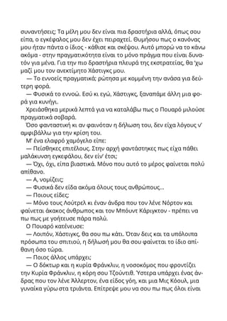 συναντήσεις; Τα μέλη μου δεν είναι πια δραστήρια αλλά, όπως σου
είπα, ο εγκέφαλος μου δεν έχει πειραχτεί. Θυμήσου πως ο κανόνας
μου ήταν πάντα ο ίδιος - κάθισε και σκέψου. Αυτό μπορώ να το κάνω
ακόμα - στην πραγματικότητα είναι το μόνο πράγμα που είναι δυνα-
τόν για μένα. Για την πιο δραστήρια πλευρά της εκστρατείας, θα ‘χω
μαζί μου τον ανεκτίμητο Χάστιγκς μου.
— Το εννοείς πραγματικά; ρώτησα με κομμένη την ανάσα για δεύ-
τερη φορά.
— Φυσικά το εννοώ. Εσύ κι εγώ, Χάστιγκς, ξαναπάμε άλλη μια φο-
ρά για κυνήγι.
Χρειάσθηκα μερικά λεπτά για να καταλάβω πως ο Πουαρό μιλούσε
πραγματικά σοβαρά.
Όσο φανταστική κι αν φαινόταν η δήλωση του, δεν είχα λόγους ν’
αμφιβάλλω για την κρίση του.
Μ’ ένα ελαφρό χαμόγελο είπε:
— Πείσθηκες επιτέλους. Στην αρχή φαντάστηκες πως είχα πάθει
μαλάκυνση εγκεφάλου, δεν είν’ έτσι;
— Όχι, όχι, είπα βιαστικά. Μόνο που αυτό το μέρος φαίνεται πολύ
απίθανο.
— Α, νομίζεις;
— Φυσικά δεν είδα ακόμα όλους τους ανθρώπους...
— Ποιους είδες;
— Μόνο τους Λούτρελ κι έναν άνδρα που τον λένε Νόρτον και
φαίνεται άκακος άνθρωπος και τον Μπόυντ Κάριγκτον - πρέπει να
πω πως με γοήτευσε πάρα πολύ.
Ο Πουαρό κατένευσε:
— Λοιπόν, Χάστιγκς, θα σου πω κάτι. Όταν δεις και τα υπόλοιπα
πρόσωπα του σπιτιού, η δήλωσή μου θα σου φαίνεται το ίδιο απί-
θανη όσο τώρα.
— Ποιος άλλος υπάρχει;
— Ο δόκτωρ και η κυρία Φράνκλιν, η νοσοκόμος που φροντίζει
την Κυρία Φράνκλιν, η κόρη σου Τζούντιθ. Ύστερα υπάρχει ένας άν-
δρας που τον λένε Άλλερτον, ένα είδος γόη, και μια Μις Κόουλ, μια
γυναίκα γύρω στα τριάντα. Επίτρεψε μου να σου πω πως όλοι είναι
 