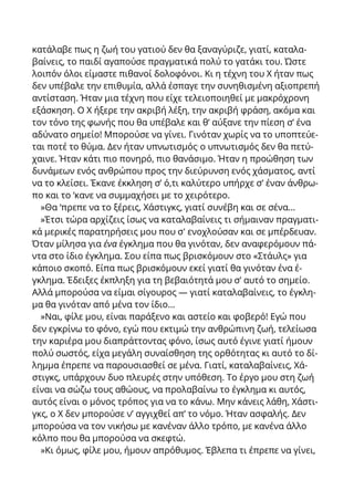 κατάλαβε πως η ζωή του γατιού δεν θα ξαναγύριζε, γιατί, καταλα-
βαίνεις, το παιδί αγαπούσε πραγματικά πολύ το γατάκι του. Ώστε
λοιπόν όλοι είμαστε πιθανοί δολοφόνοι. Κι η τέχνη του X ήταν πως
δεν υπέβαλε την επιθυμία, αλλά έσπαγε την συνηθισμένη αξιοπρεπή
αντίσταση. Ήταν μια τέχνη που είχε τελειοποιηθεί με μακρόχρονη
εξάσκηση. Ο X ήξερε την ακριβή λέξη, την ακριβή φράση, ακόμα και
τον τόνο της φωνής που θα υπέβαλε και θ’ αύξανε την πίεση σ’ ένα
αδύνατο σημείο! Μπορούσε να γίνει. Γινόταν χωρίς να το υποπτεύε-
ται ποτέ το θύμα. Δεν ήταν υπνωτισμός.
ο υπνωτισμός δεν θα πετύ-
χαινε. Ήταν κάτι πιο πονηρό, πιο θανάσιμο. Ήταν η προώθηση των
δυνάμεων ενός ανθρώπου προς την διεύρυνση ενός χάσματος, αντί
να το κλείσει. Έκανε έκκληση σ’ ό,τι καλύτερο υπήρχε σ’ έναν άνθρω-
πο και το ‘κανε να συμμαχήσει με το χειρότερο.
»Θα ‘πρεπε να το ξέρεις, Χάστιγκς, γιατί συνέβη και σε σένα...
»Έτσι τώρα αρχίζεις ίσως να καταλαβαίνεις τι σήμαιναν πραγματι-
κά μερικές παρατηρήσεις μου που σ' ενοχλούσαν και σε μπέρδευαν.
Όταν μίλησα για ένα έγκλημα που θα γινόταν, δεν αναφερόμουν πά-
ντα στο ίδιο έγκλημα. Σου είπα πως βρισκόμουν στο «Στάυλς» για
κάποιο σκοπό. Είπα πως βρισκόμουν εκεί γιατί θα γινόταν ένα έ-
γκλημα. Έδειξες έκπληξη για τη βεβαιότητά μου σ’ αυτό το σημείο.
Αλλά μπορούσα να είμαι σίγουρος — γιατί καταλαβαίνεις, το έγκλη-
μα θα γινόταν από μένα τον ίδιο...
»Ναι, φίλε μου, είναι παράξενο και αστείο και φοβερό! Εγώ που
δεν εγκρίνω το φόνο, εγώ που εκτιμώ την ανθρώπινη ζωή, τελείωσα
την καριέρα μου διαπράττοντας φόνο, ίσως αυτό έγινε γιατί ήμουν
πολύ σωστός, είχα μεγάλη συναίσθηση της ορθότητας κι αυτό το δί-
λημμα έπρεπε να παρουσιασθεί σε μένα. Γιατί, καταλαβαίνεις, Χά-
στιγκς, υπάρχουν δυο πλευρές στην υπόθεση. Το έργο μου στη ζωή
είναι να σώζω τους αθώους, να προλαβαίνω το έγκλημα κι αυτός,
αυτός είναι ο μόνος τρόπος για να το κάνω. Μην κάνεις λάθη, Χάστι-
γκς, ο X δεν μπορούσε ν’ αγγιχθεί απ’ το νόμο. Ήταν ασφαλής. Δεν
μπορούσα να τον νικήσω με κανέναν άλλο τρόπο, με κανένα άλλο
κόλπο που θα μπορούσα να σκεφτώ.
»Kι όμως, φίλε μου, ήμουν απρόθυμος. Έβλεπα τι έπρεπε να γίνει,
 