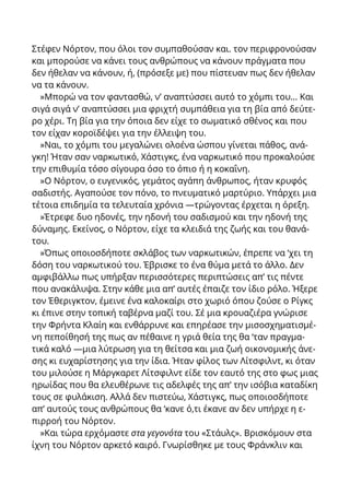 Στέφεν Νόρτον, που όλοι τον συμπαθούσαν και. τον περιφρονούσαν
και μπορούσε να κάνει τους ανθρώπους να κάνουν πράγματα που
δεν ήθελαν να κάνουν, ή, (πρόσεξε με) που πίστευαν πως δεν ήθελαν
να τα κάνουν.
»Μπορώ να τον φαντασθώ, ν’ αναπτύσσει αυτό το χόμπι του... Και
σιγά σιγά ν’ αναπτύσσει μια φριχτή συμπάθεια για τη βία από δεύτε-
ρο χέρι. Τη βία για την όποια δεν είχε το σωματικό σθένος και που
τον είχαν κοροϊδέψει για την έλλειψη του.
»Ναι, το χόμπι του μεγαλώνει ολοένα ώσπου γίνεται πάθος, ανά-
γκη! Ήταν σαν ναρκωτικό, Χάστιγκς, ένα ναρκωτικό που προκαλούσε
την επιθυμία τόσο σίγουρα όσο το όπιο ή η κοκαΐνη.
»Ο Νόρτον, ο ευγενικός, γεμάτος αγάπη άνθρωπος, ήταν κρυφός
σαδιστής. Αγαπούσε τον πόνο, το πνευματικό μαρτύριο. Υπάρχει μια
τέτοια επιδημία τα τελευταία χρόνια —τρώγοντας έρχεται η όρεξη.
»Έτρεφε δυο ηδονές, την ηδονή του σαδισμού και την ηδονή της
δύναμης. Εκείνος, ο Νόρτον, είχε τα κλειδιά της ζωής και του θανά-
του.
»Όπως οποιοσδήποτε σκλάβος των ναρκωτικών, έπρεπε να ‘χει τη
δόση του ναρκωτικού του. Έβρισκε το ένα θύμα μετά το άλλο. Δεν
αμφιβάλλω πως υπήρξαν περισσότερες περιπτώσεις απ’ τις πέντε
που ανακάλυψα. Στην κάθε μια απ’ αυτές έπαιζε τον ίδιο ρόλο. Ήξερε
τον Έθεριγκτον, έμεινε ένα καλοκαίρι στο χωριό όπου ζούσε ο Ρίγκς
κι έπινε στην τοπική ταβέρνα μαζί του. Σέ μια κρουαζιέρα γνώρισε
την Φρήντα Κλαίη και ενθάρρυνε και επηρέασε την μισοσχηματισμέ-
νη πεποίθησή της πως αν πέθαινε η γριά θεία της θα ‘ταν πραγμα-
τικά καλό —μια λύτρωση για τη θείτσα και μια ζωή οικονομικής άνε-
σης κι ευχαρίστησης για την ίδια. Ήταν φίλος των Λίτσφιλντ, κι όταν
του μιλούσε η Μάργκαρετ Λίτσφιλντ είδε τον εαυτό της στο φως μιας
ηρωίδας που θα ελευθέρωνε τις αδελφές της απ’ την ισόβια καταδίκη
τους σε φυλάκιση. Αλλά δεν πιστεύω, Χάστιγκς, πως οποιοσδήποτε
απ’ αυτούς τους ανθρώπους θα ‘κανε ό,τι έκανε αν δεν υπήρχε η ε-
πιρροή του Νόρτον.
»Kαι τώρα ερχόμαστε στα γεγονότα του «Στάυλς». Βρισκόμουν στα
ίχνη του Νόρτον αρκετό καιρό. Γνωρίσθηκε με τους Φράνκλιν και
 