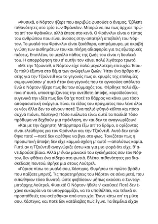 »Φυσικά, ο Νόρτον ήξερε που ακριβώς φυσούσε ο άνεμος. ’Έβλεπε
πιθανότητες στο τρίο των Φράνκλιν. Μπορώ να πω πως άρχισε πρώ-
τα απ’ τον Φράνκλιν, αλλά έπεσε στο κενό. Ο Φράνκλιν είναι ο τύπος
του ανθρώπου που είναι άνοσος στην απατηλή αποβολή του Νόρ-
τον. Το μυαλό του Φράνκλιν είναι ξεκάθαρο, ασπρόμαυρο, με ακριβή
γνώση των αισθημάτων του και πλήρη αδιαφορία για τις εξωτερικές
πιέσεις. Επιπλέον, το μεγάλο πάθος της ζωής του είναι η δουλειά
του. Η απορρόφηση του σ’ αυτήν τον κάνει πολύ λιγότερο τρωτό.
»Με την Τζούντιθ, ο Νόρτον είχε πολύ μεγαλύτερη επιτυχία. Έπαι-
ξε πολύ έξυπνα στο θέμα των ανώφελων ζωών. Ήταν ένα άρθρο πί-
στης για την Τζούντιθ και το γεγονός πως οι κρυφές της επιθυμίες
συμφωνούσαν μ’ αυτό ήταν ένα γεγονός που το αγνοούσε απόλυτα
Ενώ ο Νόρτον ήξερε πως θα ‘ταν σύμμαχός του. Φέρθηκε πολύ έξυ-
πνα σ’ αυτό, υποστηρίζοντας την αντίθετη άποψη, κοροϊδεύοντας
ευγενικά την ιδέα πως δεν θα ‘χε ποτέ το θάρρος να κάνει μια τόσο
αποφασιστική ενέργεια. Είναι το είδος του πράγματος που λένε όλοι
oι νέοι άλλα δεν το κάνουν ποτέ! Ένα παλιό φθηνό κόλπο και πόσο
συχνά πιάνει, Χάστιγκς! Πόσο ευάλωτα είναι αυτά τα παιδιά! Τόσο
πρόθυμα να δεχθούν μια πρόκληση, αν και δεν το αναγνωρίζουν!
»Και με την άχρηστη Μπάρμπαρα έξω απ’ το δρόμο, ο ορίζοντας
είναι ελεύθερος για τον Φράνκλιν και την Τζούντιθ. Αυτό δεν ειπώ-
θηκε ποτέ —ποτέ δεν αφέθηκε να βγει στο φως. Τονιζόταν πως η
προσωπική άποψη δεν είχε καμμιά σχέση μ’ αυτό —απολύτως καμία.
Γιατί αν η Τζούντιθ αναγνώριζε έστω και για μια φορά ότι είχε, θ’ α-
ντιδρούσε βίαια. Αλλά μ’ έναν μανιακό του εγκλήματος σαν τον Νόρ-
τον, δεν φθάνει ένα σίδερο στη φωτιά. Βλέπει πιθανότητες για δια-
σκέδαση παντού. Βρήκε μια στους Λούτρελ.
»Γύρισε πίσω το μυαλό σου, Χάστιγκς. Θυμήσου το πρώτο βράδυ
που παίξατε μπριτζ. Τις παρατηρήσεις του Νόρτον σε σένα μετά, που
ειπώθηκαν τόσο δυνατά, ώστε φοβόσουν μήπως ακούσει ο Συνταγ-
ματάρχης Λούτρελ. Φυσικά! Ο Νόρτον ήθελε ν’ ακούσει! Ποτέ δεν έ-
χανε ευκαιρία να το υπογραμμίζει, να το υποθάλπει, και τελικά οι
προσπάθειές του στέφθηκαν από επιτυχία. Έγινε κάτω απ’ τη μύτη
σου, Χάστιγκς, και ποτέ δεν κατάλαβες πως έγινε. Τα θεμέλια είχαν
 