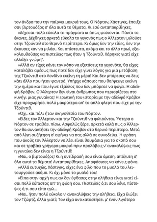 τον άνδρα που την παίρνει μακριά τους. Ο Νόρτον, Χάστιγκς, έπαιξε
σαν βιρτουόζος σ’ όλα αυτά τα θέματα. Κι εσύ ανταποκρίθηκες.
»Δέχεσαι πολύ εύκολα τα πράγματα κι όπως φαίνονται. Πάντα το
έκανες. Δέχθηκες αρκετά εύκολα το γεγονός πως ο Άλλερτον μιλούσε
στην Τζούντιθ στο θερινό περίπτερο. Κι όμως δεν την είδες, δεν την
άκουσες καν να μιλάει. Και απίστευτα, ακόμα και το άλλο πρωί, εξα-
κολουθούσες να πιστεύεις πως ήταν η Τζούντιθ. Χάρηκες γιατί είχε
αλλάξει γνώμη”.
»Αλλά αν είχες κάνει τον κόπο να εξετάσεις τα γεγονότα, θα είχες
καταλάβει αμέσως πως ποτέ δεν είχε γίνει λόγος για μια μετάβαση
της Τζούντιθ στο Λονδίνο εκείνη τη μέρα! Και δεν μπόρεσες να δεις
κάτι άλλο που ήταν φανερό. Υπήρχε κάποιος που θα ‘φευγε εκείνη
την ημέρα και που έγινε έξαλλος που δεν μπόρεσε να φύγει. Η αδελ-
φή Κράβεν. Ο Άλλερτον δεν είναι άνθρωπος που περιορίζεται στο
κυνήγι μιας γυναίκας! Η ερωτική του ιστορία με την αδελφό Κράβεν
είχε προχωρήσει πολύ μακρύτερα απ’ το απλό φλερτ που είχε με την
Τζούντιθ.
»Όχι, και πάλι ήταν σκηνοθεσία του Νόρτον.
»Είδες τον Άλλερτον και την Τζούντιθ να φιλιούνται. Ύστερα ο
Νόρτον σε τραβάει πίσω. Ασφαλώς ξέρει αρκετά καλά πως ο Άλλερ-
τον θα συναντήσει την αδελφή Κράβεν στο θερινό περίπτερο. Μετά
από λίγη συζήτηση σ’ αφήνει να πας αλλά σε συνοδεύει. Η φράση
που ακούς τον Άλλερτον να λέει είναι θαυμάσια για το σκοπό σου
και σε τραβάει γρήγορα μακριά πριν προλάβεις ν’ ανακαλύψεις πως
η γυναίκα δεν είναι η Τζούντιθ!
»Ναι, ο βιρτουόζος! Κι η αντίδρασή σου είναι άμεση, απόλυτη σ’
όλα αυτά τα θέματα! Ανταποκρίθηκες. Αποφάσισες να κάνεις φόνο.
»Αλλά ευτυχώς, Χάστιγκς, είχες ένα φίλο που τo μυαλό του λει-
τουργούσε ακόμα. Κι όχι μόνο το μυαλό του!
»Είπα στην αρχή πως αν δεν έφθασες στην αλήθεια είναι γιατί εί-
σαι πολύ εύπιστος απ’ τη φύση σου. Πιστεύεις ό,τι σου λένε, πίστε-
ψες ό,τι σου είπα εγώ...
»Ναι, ήταν πολύ εύκολο ν’ ανακαλύψεις την αλήθεια. Είχα διώξει
τον Τζώρτζ, άλλα γιατί; Τον είχα αντικαταστήσει μ’ έναν λιγότερο
 
