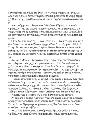 καλό φαγητό και πάνω απ’ όλα οι κοινωνικές επαφές. Το «Στάυλς»
δεν είναι εύθυμο. Δεν λειτουργεί καλά και βρίσκεται σε νεκρή περιο-
χή. Κι όμως η κυρία Φράνκλιν επέμενε να περάσουν εδώ το καλοκαί-
ρι.
»Ναι, υπήρχε μια τρίτη γωνιά. Ο Μπόυντ Κάριγκτον. Η κυρία
Φράνκλιν 'ήταν μια απογοητευμένη γυναίκα. Αύτη ήταν η ρίζα της
νευρωτικής της αρρώστιας. ’Ήταν κοινωνικά και οικονομικά φιλόδο-
ξη. Παντρεύτηκε τον Φράνκλιν γιατί περίμενε πως θα ‘χε λαμπρή κα-
ριέρα.
»Ήταν λαμπρή αλλά όχι με τον τρόπο της. Η λαμπρότητά του ποτέ
δεν θα του ‘φερνε τη δόξα των εφημερίδων ή τη φήμη στην Χάρλεϋ
Στρήτ. Θα ‘ταν γνωστός σε μίση ντουζίνα ανθρώπους του επαγγέλ-
ματος του και θα δημοσίευε άρθρα σε επιστημονικές εφημερίδες. Ο
έξω κόσμος δεν θα ‘κουγε γι’ αυτόν κι ασφαλώς δεν θα ‘βγαζε χρήμα-
τα.
»Και να, ο Μπόυντ Κάριγκτον που γυρίζει στην πατρίδα απ’ την
Ανατολή, που μόλις έχει κληρονομήσει ένα τίτλο βαρονέτου και
χρήματα, κι ο Μπόυντ Κάριγκτον ένοιωθε πάντα ένα τρυφερό αί-
σθημα για το όμορφο δεκαπεντάχρονο κορίτσι που είχε κοντέψει να
ζητήσει σε γάμο. Πηγαίνει στο «Στάυλς», προτείνει στους Φράνκλιν
να ‘ρθουν κι εκείνοι και η Μπάρμπαρα έρχεται.
»Πόσο εξοργιστικό είναι γι’ αυτήν! Είναι φανερό πως δεν έχει χάσει
καθόλου απ’ τη γοητεία της γι’ αυτόν τον πλούσιο ελκυστικό άνδρα,
αλλά είναι παλιάς εποχής, δεν είναι ο τύπος του ανθρώπου που θα
πρότεινε διαζύγιο. Αν πέθαινε ο Τζων Φράνκλιν, τότε θα γινόταν
Λαίδη Μπόυντ Κάριγκτον —και τι υπέροχη που θα ‘ταν η ζωή της!
»Νομίζω πως ο Νόρτον την βρήκε πολύ πρόθυμο όργανο!
»Αν το καλοσκεφτείς, Χάστιγκς, ήταν ολοφάνερο. Εκείνες οι πρώτες
δοκιμαστικές απόπειρες ν’ αποδείξει πόσο αγαπούσε τον άνδρα της.
Το παράκανε λίγο μουρμουρίζοντας πως “θα ‘δινε ένα τέλος σ’ όλα
αυτά” γιατί του ήταν βάρος.
»Κι υστέρα ένα εντελώς καινούργιο μοτίβο. Οι φόβοι της πως ο
Φράνκλιν θα μπορούσε να πειραματισθεί πάνω στον εαυτό του.
 