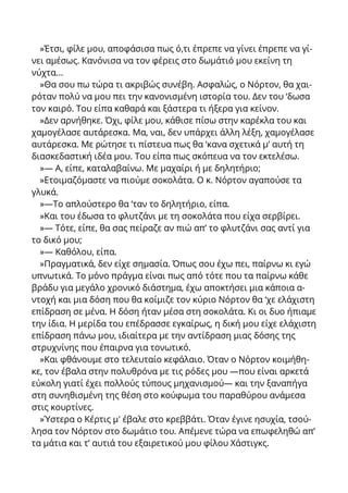 »Έτσι, φίλε μου, αποφάσισα πως ό,τι έπρεπε να γίνει έπρεπε να γί-
νει αμέσως. Κανόνισα να τον φέρεις στο δωμάτιό μου εκείνη τη
νύχτα...
»Θα σου πω τώρα τι ακριβώς συνέβη. Ασφαλώς, ο Νόρτον, θα χαι-
ρόταν πολύ να μου πει την κανονισμένη ιστορία του. Δεν του ‘δωσα
τον καιρό. Του είπα καθαρά και ξάστερα τι ήξερα για κείνον.
»Δεν αρνήθηκε. Όχι, φίλε μου, κάθισε πίσω στην καρέκλα του και
χαμογέλασε αυτάρεσκα. Μα, ναι, δεν υπάρχει άλλη λέξη, χαμογέλασε
αυτάρεσκα. Με ρώτησε τι πίστευα πως θα ‘κανα σχετικά μ’ αυτή τη
διασκεδαστική ιδέα μου. Του είπα πως σκόπευα να τον εκτελέσω.
»— Α, είπε, καταλαβαίνω. Με μαχαίρι ή με δηλητήριο;
»Ετοιμαζόμαστε να πιούμε σοκολάτα. Ο κ. Νόρτον αγαπούσε τα
γλυκά.
»—Το απλούστερο θα ‘ταν το δηλητήριο, είπα.
»Και του έδωσα το φλυτζάνι με τη σοκολάτα που είχα σερβίρει.
»— Τότε, είπε, θα σας πείραζε αν πιώ απ’ το φλυτζάνι σας αντί για
το δικό μου;
»— Καθόλου, είπα.
»Πραγματικά, δεν είχε σημασία. Όπως σου έχω πει, παίρνω κι εγώ
υπνωτικά. Το μόνο πράγμα είναι πως από τότε που τα παίρνω κάθε
βράδυ για μεγάλο χρονικό διάστημα, έχω αποκτήσει μια κάποια α-
ντοχή και μια δόση που θα κοίμιζε τον κύριο Νόρτον θα ‘χε ελάχιστη
επίδραση σε μένα. Η δόση ήταν μέσα στη σοκολάτα. Κι οι δυο ήπιαμε
την ίδια. Η μερίδα του επέδρασσε εγκαίρως, η δική μου είχε ελάχιστη
επίδραση πάνω μου, ιδιαίτερα με την αντίδραση μιας δόσης της
στρυχνίνης που έπαιρνα για τονωτικό.
»Και φθάνουμε στο τελευταίο κεφάλαιο. Όταν ο Νόρτον κοιμήθη-
κε, τον έβαλα στην πολυθρόνα με τις ρόδες μου —που είναι αρκετά
εύκολη γιατί έχει πολλούς τύπους μηχανισμού— και την ξαναπήγα
στη συνηθισμένη της θέση στο κούφωμα του παραθύρου ανάμεσα
στις κουρτίνες.
»Ύστερα ο Κέρτις μ' έβαλε στο κρεββάτι. Όταν έγινε ησυχία, τσού-
λησα τον Νόρτον στο δωμάτιο του. Απέμενε τώρα να επωφεληθώ απ’
τα μάτια και τ’ αυτιά του εξαιρετικού μου φίλου Χάστιγκς.
 