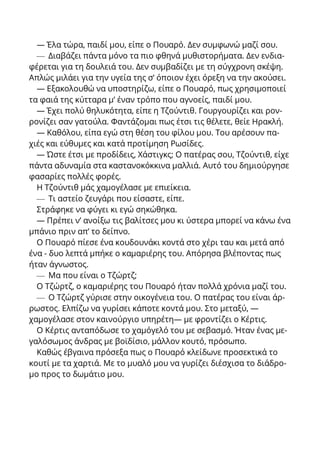 — Έλα τώρα, παιδί μου, είπε ο Πουαρό. Δεν συμφωνώ μαζί σου.
— Διαβάζει πάντα μόνο τα πιο φθηνά μυθιστορήματα. Δεν ενδια-
φέρεται για τη δουλειά του. Δεν συμβαδίζει με τη σύγχρονη σκέψη.
Απλώς μιλάει για την υγεία της σ’ όποιον έχει όρεξη να την ακούσει.
— Εξακολουθώ να υποστηρίζω, είπε ο Πουαρό, πως χρησιμοποιεί
τα φαιά της κύτταρα μ’ έναν τρόπο που αγνοείς, παιδί μου.
— Έχει πολύ θηλυκότητα, είπε η Τζούντιθ. Γουργουρίζει και ρον-
ρονίζει σαν γατούλα. Φαντάζομαι πως έτσι τις θέλετε, θείε Ηρακλή.
— Καθόλου, είπα εγώ στη θέση του φίλου μου. Του αρέσουν πα-
χιές και εύθυμες και κατά προτίμηση Ρωσίδες.
— Ώστε έτσι με προδίδεις, Χάστιγκς; Ο πατέρας σου, Τζούντιθ, είχε
πάντα αδυναμία στα καστανοκόκκινα μαλλιά. Αυτό του δημιούργησε
φασαρίες πολλές φορές.
Η Τζούντιθ μάς χαμογέλασε με επιείκεια.
— Τι αστείο ζευγάρι που είσαστε, είπε.
Στράφηκε να φύγει κι εγώ σηκώθηκα.
— Πρέπει ν’ ανοίξω τις βαλίτσες μου κι ύστερα μπορεί να κάνω ένα
μπάνιο πριν απ’ το δείπνο.
Ο Πουαρό πίεσε ένα κουδουνάκι κοντά στο χέρι ταυ και μετά από
ένα - δυο λεπτά μπήκε ο καμαριέρης του. Απόρησα βλέποντας πως
ήταν άγνωστος.
— Μα που είναι ο Τζώρτζ;
Ο Τζώρτζ, ο καμαριέρης του Πουαρό ήταν πολλά χρόνια μαζί του.
— Ο Τζώρτζ γύρισε στην οικογένεια του. Ο πατέρας του είναι άρ-
ρωστος. Ελπίζω να γυρίσει κάποτε κοντά μου. Στο μεταξύ, —
χαμογέλασε στον καινούργιο υπηρέτη— με φροντίζει ο Κέρτις.
Ο Κέρτις ανταπόδωσε το χαμόγελό του με σεβασμό. Ήταν ένας με-
γαλόσωμος άνδρας με βοϊδίσιο, μάλλον κουτό, πρόσωπο.
Καθώς έβγαινα πρόσεξα πως ο Πουαρό κλείδωνε προσεκτικά το
κουτί με τα χαρτιά. Με το μυαλό μου να γυρίζει διέσχισα το διάδρο-
μο προς το δωμάτιο μου.
 