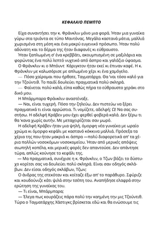 ΚΕΦΑΛΑΙΟ ΠΕΜΠΤΟ
Είχα συναντήσει την κ. Φράνκλιν μόνο μια φορά. Ήταν μια γυναίκα
γύρω στα τριάντα σε τύπο Μαντόνας. Μεγάλα καστανά μάτια, μαλλιά
χωρισμένα στη μέση και ένα μακρύ ευγενικό πρόσωπο. Ήταν πολύ
αδύνατη και το δέρμα της ήταν διαφανές κι εύθραυστο.
Ήταν ξαπλωμένη σ’ ένα κρεββάτι, ακουμπισμένη σε μαξιλάρια και
φορώντας ένα πολύ λεπτό νυχτικό από άσπρο και γαλάζιο ύφασμα.
Ο Φράνκλιν κι ο Μπόυντ Κάριγκτον ήταν εκεί κι έπιναν καφέ. Η κ.
Φράνκλιν με καλωσόρισε με απλωμένο χέρι κι ένα χαμόγελο.
— Πόσο χαίρομαι που ήρθατε, Ταγματάρχα. Θα ‘ναι τόσο καλό για
την Τζούντιθ. Το παιδί δουλεύει πραγματικά πολύ σκληρά.
— Φαίνεται πολύ καλά, είπα καθώς πήρα το εύθραυστο χεράκι στο
δικό μου.
Η Μπάρμπαρα Φράνκλιν αναστέναξε.
— Ναι, είναι τυχερή. Πόσο την ζηλεύω. Δεν πιστεύω να ξέρει
πραγματικά τι είναι αρρώστια. Τι νομίζετε, αδελφή; Ω! Να σας συ-
στήσω. Η αδελφή Κράβεν μου έχει φερθεί φοβερά καλά. Δεν ξέρω τι
θα ‘κανα χωρίς αυτήν. Με μεταχειρίζεται σαν μωρό.
Η αδελφή Κράβεν ήταν μια ψηλή, όμορφη νέα γυναίκα με ωραίο
χρώμα κι όμορφο κεφάλι με καστανό κόκκινα μαλλιά. Πρόσεξα τα
χέρια της που ήταν μακριά κι άσπρα —πολύ διαφορετικά απ’ τα χέ-
ρια πολλών νοσοκόμων νοσοκομείου. Ήταν από μερικές απόψεις
σιωπηλή κοπέλα, και μερικές φορές δεν απαντούσε. Δεν απάντησε
τώρα, απλώς κούνησε το κεφάλι της.
— Μα πραγματικά, συνέχισε η κ. Φράνκλιν, ο Τζων βάζει το δύστυ-
χο κορίτσι σας να δουλεύει πολύ σκληρά. Είναι σαν οδηγός σκλά-
βων. Δεν είσαι οδηγός σκλάβων, Τζων;
Ο άνδρας της στεκόταν και κοίταζε έξω απ’ το παράθυρο. Σφύριζε
και κουδούνιζε κάτι ψιλά στην τσέπη του. Αναπήδησε ελαφρά στην
ερώτηση της γυναίκας του.
— Τι είναι, Μπάρμπαρα;
— Έλεγα πως κουράζεις πάρα πολύ την καημένη την μις Τζούντιθ.
Τώρα ο Ταγματάρχης Χάστιγκς βρίσκεται εδώ και θα ενώσουμε τις
 