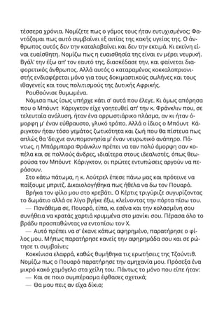 τέσσερα χρόνια. Νομίζετε πως ο γάμος τους ήταν ευτυχισμένος; Φα-
ντάζομαι πως αυτό συμβαίνει εξ αιτίας της κακής υγείας της. Ο άν-
θρωπος αυτός δεν την καταλαβαίνει και δεν την εκτιμά. Κι εκείνη εί-
ναι ευαίσθητη. Νομίζω πως η ευαισθησία της είναι εν μέρει νευρική.
Βγάλ’ την έξω απ’ τον εαυτό της, διασκέδασε την, και φαίνεται δια-
φορετικός άνθρωπος. Αλλά αυτός ο καταραμένος κοκκαλοπριονι-
στής ενδιαφέρεται μόνο για τους δοκιμαστικούς σωλήνες και τους
ιθαγενείς και τους πολιτισμούς της Δυτικής Αφρικής.
Ρουθούνισε θυμωμένα.
Νόμισα πως ίσως υπήρχε κάτι σ’ αυτά που έλεγε. Κι όμως απόρησα
που ο Μπόυντ Κάριγκτον είχε γοητευθεί απ’ την κ. Φράνκλιν που, σε
τελευταία ανάλυση, ήταν ένα αρρωστιάρικο πλάσμα, αν κι ήταν ό-
μορφη μ' έναν εύθραυστο, γλυκό τρόπο. Αλλά ο ίδιος ο Μπόυντ Κά-
ριγκτον ήταν τόσο γεμάτος ζωτικότητα και ζωή που θα πίστευα πως
απλώς θα ‘δειχνε ανυπομονησία μ’ έναν νευρωτικό ανάπηρο. Πά-
ντως, η Μπάρμπαρα Φράνκλιν πρέπει να ταν πολύ άμορφη σαν κο-
πέλα και σε πολλούς άνδρες, ιδιαίτερα στους ιδεαλιστές, όπως θεω-
ρούσα τον Μπόυντ Κάριγκτον, οι πρώτες εντυπώσεις αργούν να πε-
ράσουν.
Στο κάτω πάτωμα, η κ. Λούτρελ έπεσε πάνω μας και πρότεινε να
παίξουμε μπριτζ. Δικαιολογήθηκα πως ήθελα να δω τον Πουαρό.
Βρήκα τον φίλο μου στο κρεβάτι. Ο Κέρτις τριγύριζε συγυρίζοντας
το δωμάτιο αλλά σε λίγο βγήκε έξω, κλείνοντας την πόρτα πίσω του.
— Πανάθεμα σε, Πουαρό, είπα, κι εσένα και την κολασμένη σου
συνήθεια να κρατάς χαρτιά κρυμμένα στο μανίκι σου. Πέρασα όλο το
βράδυ προσπαθώντας να εντοπίσω τον X.
— Αυτό πρέπει να σ’ έκανε κάπως αφηρημένο, παρατήρησε ο φί-
λος μου. Μήπως παρατήρησε κανείς την αφηρημάδα σου και σε ρώ-
τησε τι συμβαίνει;
Κοκκίνισα ελαφρά, καθώς θυμήθηκα τις ερωτήσεις της Τζούντιθ.
Νομίζω πως ο Πουαρό παρατήρησε την αμηχανία μου. Πρόσεξα ένα
μικρό κακό χαμόγελο στα χείλη του. Πάντως το μόνο που είπε ήταν:
— Και σε ποιο συμπέρασμα έφθασες σχετικά;
— Θα μου πεις αν είχα δίκιο;
 