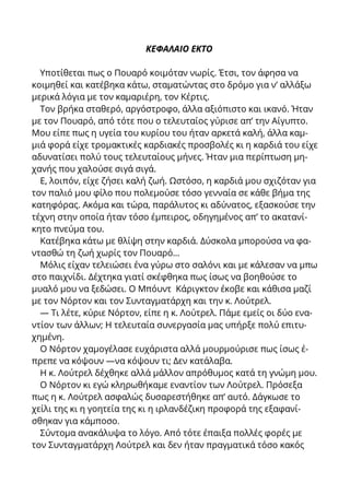 ΚΕΦΑΛΑΙΟ ΕΚΤΟ
Υποτίθεται πως ο Πουαρό κοιμόταν νωρίς. Έτσι, τον άφησα να
κοιμηθεί και κατέβηκα κάτω, σταματώντας στο δρόμο για ν’ αλλάξω
μερικά λόγια με τον καμαριέρη, τον Κέρτις.
Τον βρήκα σταθερό, αργόστροφο, άλλα αξιόπιστο και ικανό. Ήταν
με τον Πουαρό, από τότε που ο τελευταίος γύρισε απ’ την Αίγυπτο.
Μου είπε πως η υγεία του κυρίου του ήταν αρκετά καλή, άλλα καμ-
μιά φορά είχε τρομακτικές καρδιακές προσβολές κι η καρδιά του είχε
αδυνατίσει πολύ τους τελευταίους μήνες. Ήταν μια περίπτωση μη-
χανής που χαλούσε σιγά σιγά.
Ε, λοιπόν, είχε ζήσει καλή ζωή. Ωστόσο, η καρδιά μου σχιζόταν για
τον παλιό μου φίλο που πολεμούσε τόσο γενναία σε κάθε βήμα της
κατηφόρας. Ακόμα και τώρα, παράλυτος κι αδύνατος, εξασκούσε την
τέχνη στην οποία ήταν τόσο έμπειρος, οδηγημένος απ’ το ακατανί-
κητο πνεύμα του.
Κατέβηκα κάτω με θλίψη στην καρδιά. Δύσκολα μπορούσα να φα-
ντασθώ τη ζωή χωρίς τον Πουαρό...
Μόλις είχαν τελειώσει ένα γύρω στο σαλόνι και με κάλεσαν να μπω
στο παιχνίδι. Δέχτηκα γιατί σκέφθηκα πως ίσως να βοηθούσε το
μυαλό μου να ξεδώσει. Ο Μπόυντ Κάριγκτον έκοβε και κάθισα μαζί
με τον Νόρτον και τον Συνταγματάρχη και την κ. Λούτρελ.
— Τι λέτε, κύριε Νόρτον, είπε η κ. Λούτρελ. Πάμε εμείς οι δύο ενα-
ντίον των άλλων; Η τελευταία συνεργασία μας υπήρξε πολύ επιτυ-
χημένη.
Ο Νόρτον χαμογέλασε ευχάριστα αλλά μουρμούρισε πως ίσως έ-
πρεπε να κόψουν —να κόψουν τι; Δεν κατάλαβα.
Η κ. Λούτρελ δέχθηκε αλλά μάλλον απρόθυμος κατά τη γνώμη μου.
Ο Νόρτον κι εγώ κληρωθήκαμε εναντίον των Λούτρελ. Πρόσεξα
πως η κ. Λούτρελ ασφαλώς δυσαρεστήθηκε απ’ αυτό. Δάγκωσε το
χείλι της κι η γοητεία της κι η ιρλανδέζικη προφορά της εξαφανί-
σθηκαν για κάμποσο.
Σύντομα ανακάλυψα το λόγο. Από τότε έπαιξα πολλές φορές με
τον Συνταγματάρχη Λούτρελ και δεν ήταν πραγματικά τόσο κακός
 