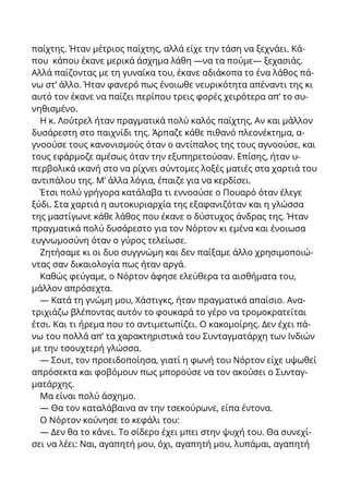 παίχτης. Ήταν μέτριος παίχτης, αλλά είχε την τάση να ξεχνάει. Κά-
που κάπου έκανε μερικά άσχημα λάθη —να τα πούμε— ξεχασιάς.
Αλλά παίζοντας με τη γυναίκα του, έκανε αδιάκοπα το ένα λάθος πά-
νω στ’ άλλο. Ήταν φανερό πως ένοιωθε νευρικότητα απέναντι της κι
αυτό τον έκανε να παίζει περίπου τρεις φορές χειρότερα απ’ το συ-
νηθισμένο.
Η κ. Λούτρελ ήταν πραγματικά πολύ καλός παίχτης, Αν και μάλλον
δυσάρεστη στο παιχνίδι της. Άρπαζε κάθε πιθανό πλεονέκτημα, α-
γνοούσε τους κανονισμούς όταν ο αντίπαλος της τους αγνοούσε, και
τους εφάρμοζε αμέσως όταν την εξυπηρετούσαν. Επίσης, ήταν υ-
περβολικά ικανή στο να ρίχνει σύντομες λοξές ματιές στα χαρτιά του
αντιπάλου της. Μ’ άλλα λόγια, έπαιζε για να κερδίσει.
Έτσι πολύ γρήγορα κατάλαβα τι εννοούσε ο Πουαρό όταν έλεγε
ξύδι. Στα χαρτιά η αυτοκυριαρχία της εξαφανιζόταν και η γλώσσα
της μαστίγωνε κάθε λάθος που έκανε ο δύστυχος άνδρας της. Ήταν
πραγματικά πολύ δυσάρεστο για τον Νόρτον κι εμένα και ένοιωσα
ευγνωμοσύνη όταν ο γύρος τελείωσε.
Ζητήσαμε κι οι δυο συγγνώμη και δεν παίξαμε άλλο χρησιμοποιώ-
ντας σαν δικαιολογία πως ήταν αργά.
Καθώς φεύγαμε, ο Νόρτον άφησε ελεύθερα τα αισθήματα του,
μάλλον απρόσεχτα.
— Κατά τη γνώμη μου, Χάστιγκς, ήταν πραγματικά απαίσιο. Ανα-
τριχιάζω βλέποντας αυτόν το φουκαρά το γέρο να τρομοκρατείται
έτσι. Και τι ήρεμα που το αντιμετωπίζει. Ο κακομοίρης. Δεν έχει πά-
νω του πολλά απ’ τα χαρακτηριστικά του Συνταγματάρχη των Ινδιών
με την τσουχτερή γλώσσα.
— Σουτ, τον προειδοποίησα, γιατί η φωνή του Νόρτον είχε υψωθεί
απρόσεκτα και φοβόμουν πως μπορούσε να τον ακούσει ο Συνταγ-
ματάρχης.
Μα είναι πολύ άσχημο.
— Θα τον καταλάβαινα αv την τσεκούρωνε, είπα έντονα.
Ο Νόρτον κούνησε το κεφάλι του:
— Δεν θα το κάνει. Το σίδερο έχει μπει στην ψυχή του. Θα συνεχί-
σει να λέει: Ναι, αγαπητή μου, όχι, αγαπητή μου, λυπάμαι, αγαπητή
 