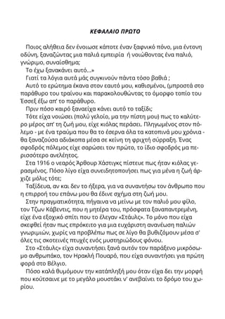 ΚΕΦΑΛΑΙΟ ΠΡΩΤΟ
Ποιος αλήθεια δεν ένοιωσε κάποτε έναν ξαφνικό πόνο, μια έντονη
οδύνη, ξαναζώντας μια παλιά εμπειρία ή νοιώθοντας ένα παλιό,
γνώριμο, συναίσθημα;
Το έχω ξανακάνει αυτό...»
Γιατί τα λόγια αυτά μάς συγκινούν πάντα τόσο βαθιά ;
Αυτό το ερώτημα έκανα στον εαυτό μου, καθισμένοι, (μπροστά στο
παράθυρο του τραίνου και παρακολουθώντας το όμορφο τοπίο του
Έσσεξ έξω απ’ το παράθυρο.
Πριν πόσο καιρό ξαναείχα κάνει αυτό το ταξίδι;
Τότε είχα νοιώσει (πολύ γελοίο, μα την πίστη μου) πως το καλύτε-
ρο μέρος απ’ τη ζωή μου, είχε κιόλας περάσει. Πληγωμένος στον πό-
λεμο - με ένα τραύμα που θα το έσερνα όλα τα κατοπινά μου χρόνια -
θα ξαναζούσα αδιάκοπα μέσα σε κείνη τη φριχτή σύρραξη. Ένας
σφοδρός πόλεμος είχε σαρώσει τον πρώτο, το ίδιο σφοδρός μα πε-
ρισσότερο ανελέητος.
Στα 1916 ο νεαρός Άρθουρ Χάστιγκς πίστευε πως ήταν κιόλας γε-
ρασμένος. Πόσο λίγο είχα συνειδητοποιήσει πως για μένα η ζωή άρ-
χιζε μόλις τότε;
Ταξίδευα, αν και δεν το ήξερα, για να συναντήσω τον άνθρωπο που
η επιρροή του επάνω μου θα έδινε σχήμα στη ζωή μου.
Στην πραγματικότητα, πήγαινα να μείνω με τον παλιό μου φίλο,
τον Τζων Κάβεντις, που η μητέρα του, πρόσφατα ξαναπαντρεμένη,
είχε ένα εξοχικό σπίτι που το έλεγαν «Στάυλς». Το μόνο που είχα
σκεφθεί ήταν πως επρόκειτο για μια ευχάριστη ανανέωση παλιών
γνωριμιών, χωρίς να προβλέπω πως σε λίγο θα βυθιζόμουν μέσα σ'
όλες τις σκοτεινές πτυχές ενός μυστηριώδους φόνου.
Στο «Στάυλς» είχα συναντήσει ξανά αυτόν τον παράξενο μικρόσω-
μο ανθρωπάκο, τον Ηρακλή Πουαρό, που είχα συναντήσει για πρώτη
φορά στο Βέλγιο.
Πόσο καλά θυμόμουν την κατάπληξή μου όταν είχα δει την μορφή
που κούτσαινε με το μεγάλο μουστάκι ν' ανεβαίνει το δρόμο του χω-
ρίου.
 