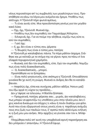 νέους περισσότερο απ’ τις συμβουλές των μεγαλύτερων τους. Προ-
σπάθησα να κάνω τα λόγια μου ανέμελα και ήρεμα. Υποθέτω πως
απέτυχα. Η Τζούντιθ πήρε φωτιά αμέσως.
— Τι είναι αυτά; είπε. Μια προειδοποίηση γονέως για τον μεγάλο
κακό λύκο;
— Όχι, όχι, Τζούντιθ. Φυσικά όχι.
— Υποθέτω πως δεν συμπαθείς τον Ταγματάρχη Άλλερτον.
— Ειλικρινά, όχι. Για να πούμε την αλήθεια, νομίζω πως ούτε κι
εσύ τον συμπαθείς.
— Γιατί όχι;
— Ε, χμ, δεν είναι ο τύπος σου, ψέματα;
— Τι θεωρείς πως είναι ο τύπος μου, πατέρα;
Η Τζούντιθ με καταλαβαίνει πάντα. Τα πήγα μάλλον άσχημα. Στά-
θηκε και με κοίταζε με το στόμα της να γέρνει προς τα πάνω σ’ ένα
ελαφρά περιφρονητικό χαμόγελο.
— Φυσικά, εσύ δεν τον συμπαθείς, είπε. Εγώ τον συμπαθώ. Νομίζω
πως είναι πολύ διασκεδαστικός.
— Ω, διασκεδαστικός... μπορεί.
Προσπάθησα να το ξεπεράσω.
— Είναι πολύ γοητευτικός, είπε σκόπιμα η Τζούντιθ. Οποιαδήποτε
γυναίκα θα ‘χε αυτή τη γνώμη. Φυσικά οι άνδρες δεν θα το καταλά-
βαιναν.
— Ασφαλώς όχι, είπα και συνέχισα, μάλλον αδέξια. Ήσουν μαζί
του έξω αργά τη νύχτα τις προάλλες...
Δεν μ’ άφησε να τελειώσω. Η θύελλα ξέσπασε.
— Πραγματικά, πατέρα, φέρεσαι σαν... μωρός. Δεν καταλαβαίνεις
πως μπορώ να φροντίζω τις υποθέσεις μου στην ηλικία μου; Δεν έ-
χεις κανένα δικαίωμα να ελέγχεις τι κάνω ή ποιόν διαλέγω για φίλο.
Αυτό που είναι εξοργιστικό στους γονείς είναι η παράλογη ανάμιξη
τους στις ζωές των παιδιών τους. Σ’ αγαπώ πολύ αλλά είμαι ενήλικη
κι η ζωή μου μου ανήκει. Μην αρχίζεις να γίνεσαι σαν τον κ. Μπάρ-
ρετ.
Πληγώθηκα πολύ απ’ αυτή την υπερβολικά αγενή παρατήρηση και
δεν μπόρεσα ν’ απαντήσω. Η Τζούντιθ έφυγε.
 