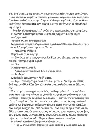 σαν ένα βαρέλι μαϊμούδες. Αν κανένας τους πάει κόντρα ξαπλώνουν
πίσω, κλείνουν τα μάτια τους και φαίνονται άρρωστοι και παθητικοί,
ή αλλιώς παθαίνουν νευρική κρίση αλλά η κ. Φράνκλιν είναι παθητι-
κός τύπος. Δεν κοιμάται όλη νύχτα κι είναι κατάχλομη κι εξαντλημέ-
νη το πρωί.
Μα δεν είναι πραγματική ανάπηρη; ρώτησα κάπως απορημένος.
Η αδελφή Κράβεν μου έριξε μια παράξενη ματιά. Είπε ξερά:
— Ω, φυσικά!.
Ύστερα άλλαξε απότομα θέμα.
Με ρώτησε αν ήταν αλήθεια πως είχα ξαναέρθει στο «Στάυλς» πριν
από πολύ καιρό, στον πρώτο πόλεμο.
— Ναι, είναι αλήθεια.
Χαμήλωσε τη φωνή της
— Δεν έγινε τότε ένας φόνος εδώ; Έτσι μου είπε μια απ’ τις καμα-
ριέρες. Ήταν μία γριά κυρία;
— Ναι.
Ανατρίχιασε ελαφρά.
— Αυτό το εξηγεί κάπως, δεν είν’ έτσι; είπε.
— Τι εξηγεί;
Μου έριξε μια γρήγορη λοξή ματιά.
— Την... την ατμόσφαιρα αυτού του μέρους. Δεν την νοιώθετε;
Εγώ την νοιώθω. Κάτι δεν πάει καλά, αν καταλαβαίνετε τι θέλω να
πω.
Έμεινα για μια στιγμή σιωπηλός, συλλογισμένος. Ήταν αλήθεια
αυτό που είχε πει; Μήπως το γεγονός πως ο βίαιος θάνατος εκ προ-
μελέτης —που έχει συμβεί σ’ ένα σημείο— αφήνει την εντύπωση του
σ’ αυτό το μέρος τόσο έντονα, ώστε να γίνεται αντιληπτή μετά από
χρόνια; Οι ψυχολόγοι επέμεναν πάνω σ' αυτό. Μήπως το «Στάυλς»
είχε ακόμα τα ίχνη του επεισοδίου που είχε συμβεί πριν τόσο καιρό;
Εδώ, μέσα σ’ αυτούς τους τοίχους, σ’ αυτούς τους κήπους, οι σκέψεις
του φόνου είχαν μείνει κι είχαν δυναμώσει κι είχαν τελικά καρποφο-
ρήσει στην τελική πράξη. Μήπως είχαν μολύνει τον αέρα;
Η αδελφή Κράβεν διέκοψε τις σκέψεις μου.
— Ήμουν σ’ ένα σπίτι όπου είχε γίνει κάποτε φόνος, είπε. Δεν το
 
