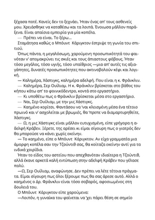 ξέχασα ποτέ. Κανείς δεν το ξεχνάει. Ήταν ένας απ’ τους ασθενείς
μου. Χρειάσθηκε να καταθέσω και τα λοιπά. Ένοιωσα μάλλον παρά-
ξενα. Είναι απαίσια εμπειρία για μία κοπέλα.
— Πρέπει να είναι. Το ξέρω...
Σταμάτησα καθώς ο Μπόυντ Κάριγκτον έστριψε τη γωνία του σπι-
τιού.
Όπως πάντα, η μεγαλόσωμη, χαρούμενη προσωπικότητά του φαι-
νόταν ν’ απομακρύνει τις σκιές και τους άπιαστους φόβους. Ήταν
τόσο μεγάλος, τόσο υγιής, τόσο υπαίθριος —μια απ’ αυτές τις αξια-
γάπητες, δυνατές προσωπικότητες που ακτινοβολούν κέφι και λογι-
κή.
— Καλημέρα, Χάστιγκς, καλημέρα αδελφή. Που είναι η κ. Φράνκλιν.
— Καλημέρα, Σερ Ουίλιαμ. Η κ. Φράνκλιν βρίσκεται στο βάθος του
κήπου κάτω απ’ το φοινικόδεντρο, κοντά στο εργαστήριο.
— Κι υποθέτω πως ο Φράνκλιν βρίσκεται μέσα στο εργαστήριο.
— Ναι, Σερ Ουίλιαμ, με την μις Χάστιγκς.
— Καημένο κορίτσι. Φαντάσου να ‘ναι κλεισμένη μέσα ένα τέτοιο
πρωινό και ν’ ασχολείται με βρωμιές, θα ‘πρεπε να διαμαρτυρηθείτε,
Χάστιγκς.
— Ω, η μις Χάστιγκς είναι μάλλον ευτυχισμένη, είπε γρήγορα η α-
δελφή Κράβεν. Ξέρετε, της αρέσει κι είμαι σίγουρη πως ο γιατρός δεν
θα μπορούσε να κάνει χωρίς εκείνην.
— Το καημένο, είπε ο Μπόυντ Κάριγκτον. Αν είχα γραμματέα μια
άμορφη κοπέλα σαν την Τζούντιθ σας, θα κοίταζα εκείνην αντί για τα
ινδικά χοιρίδια.
Ήταν το είδος του αστείου που απεχθανόταν ιδιαίτερα η Τζούντιθ,
αλλά έκανε αρκετά καλή εντύπωση στην αδελφή Κράβεν που γέλασε
πολύ.
—Ω, Σερ Ουίλιαμ, αναφώνησε. Δεν πρέπει να λέτε τέτοια πράγμα-
τα. Είμαι σίγουρη πως όλοι ξέρουμε πως θα σας άρεσε αυτό. Αλλά ο
καημένος ο Δρ. Φράνκλιν είναι τόσο σοβαρός, αφοσιωμένος στη
δουλειά του.
Ο Μπόυντ Κάριγκτον είπε χαρούμενα:
—Λοιπόν, η γυναίκα του φαίνεται να ‘χει πάρει θέση σε σημείο
 