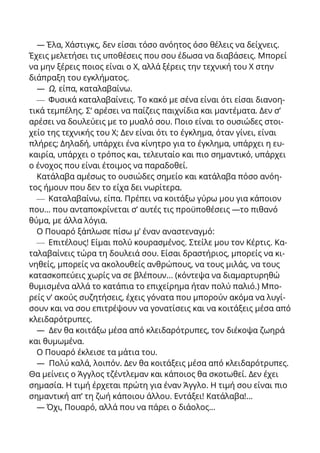 — Έλα, Χάστιγκς, δεν είσαι τόσο ανόητος όσο θέλεις να δείχνεις.
Έχεις μελετήσει τις υποθέσεις που σου έδωσα να διαβάσεις. Μπορεί
να μην ξέρεις ποιος είναι ο X, αλλά ξέρεις την τεχνική του X στην
διάπραξη του εγκλήματος.
— Ω, είπα, καταλαβαίνω.
— Φυσικά καταλαβαίνεις. Το κακό με σένα είναι ότι είσαι διανοη-
τικά τεμπέλης. Σ’ αρέσει να παίζεις παιχνίδια και μαντέματα. Δεν σ’
αρέσει να δουλεύεις με το μυαλό σου. Ποιο είναι το ουσιώδες στοι-
χείο της τεχνικής του X; Δεν είναι ότι το έγκλημα, όταν γίνει, είναι
πλήρες; Δηλαδή, υπάρχει ένα κίνητρο για το έγκλημα, υπάρχει η ευ-
καιρία, υπάρχει ο τρόπος και, τελευταίο και πιο σημαντικό, υπάρχει
ο ένοχος που είναι έτοιμος να παραδοθεί.
Κατάλαβα αμέσως το ουσιώδες σημείο και κατάλαβα πόσο ανόη-
τος ήμουν που δεν το είχα δει νωρίτερα.
— Καταλαβαίνω, είπα. Πρέπει να κοιτάξω γύρω μου για κάποιον
που... που ανταποκρίνεται σ’ αυτές τις προϋποθέσεις —το πιθανό
θύμα, με άλλα λόγια.
Ο Πουαρό ξάπλωσε πίσω μ’ έναν αναστεναγμό:
— Επιτέλους! Είμαι πολύ κουρασμένος. Στείλε μου τον Κέρτις. Κα-
ταλαβαίνεις τώρα τη δουλειά σου. Είσαι δραστήριος, μπορείς να κι-
νηθείς, μπορείς να ακολουθείς ανθρώπους, να τους μιλάς, να τους
κατασκοπεύεις χωρίς να σε βλέπουν... (κόντεψα να διαμαρτυρηθώ
θυμισμένα αλλά το κατάπια το επιχείρημα ήταν πολύ παλιό.) Μπο-
ρείς ν’ ακούς συζητήσεις, έχεις γόνατα που μπορούν ακόμα να λυγί-
σουν και να σου επιτρέψουν να γονατίσεις και να κοιτάξεις μέσα από
κλειδαρότρυπες.
— Δεν θα κοιτάξω μέσα από κλειδαρότρυπες, τον διέκοψα ζωηρά
και θυμωμένα.
Ο Πουαρό έκλεισε τα μάτια του.
— Πολύ καλά, λοιπόν. Δεν θα κοιτάξεις μέσα από κλειδαρότρυπες.
Θα μείνεις ο Άγγλος τζέντλεμαν και κάποιος θα σκοτωθεί. Δεν έχει
σημασία. Η τιμή έρχεται πρώτη για έναν Άγγλο. Η τιμή σου είναι πιο
σημαντική απ’ τη ζωή κάποιου άλλου. Εντάξει! Κατάλαβα!...
— Όχι, Πουαρό, αλλά που να πάρει ο διάολος...
 