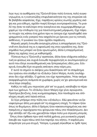 λεγε πως τα αισθήματα της Τζούντιθ ήταν πολύ έντονα, πολύ συγκε-
ντρωμένα, κι η ενστικτώδης επιφυλακτικότητα της της στερούσε κά-
θε βαλβίδα ασφαλείας. Είχε, παράξενες κρίσεις σιωπής γεμάτης σκέ-
ψη και μια εύθυμη, σχεδόν πικρή δύναμη συντροφικότητας. Το μυα-
λό της ήταν το καλύτερο στην οικογένεια και συμμορφωθήκαμε με
χαρά με την επιθυμία της για πανεπιστημιακή μόρφωση. Είχε πάρει
το πτυχίο της κάπου ένα χρόνο πριν κι ύστερα είχε προσληφθεί σαν
γραμματεύς ενός γιατρού που ασχολείτο με έρευνες για τις τοπικές
ασθένειες. Η γυναίκα του ήταν σχεδόν παράλυτη.
Μερικές φορές ένοιωθα ανησυχία μήπως η απορρόφηση της Τζού-
ντιθ στη δουλειά της κι η αφοσίωσή της στον εργοδότη της, ήταν
σημάδια πως μπορεί να ήταν ερωτευμένη, άλλα η επαγγελματική
βάση της σχέσης τους με καθησύχαζε.
Πίστευα πως η Τζούντιθ μ’ αγαπούσε, άλλα ήταν ελάχιστα εκδηλω-
τική εκ φύσεως και συχνά ένοιωθε περιφρόνηση κι ανυπομονησία γι’
αυτό που έλεγε συναισθηματικές και ξεπερασμένες ιδέες μου. Ειλι-
κρινά, ένοιωθα λίγο νευρικός απέναντι στην κόρη μου.
Σ’ αυτό το σημείο οι σκέψεις μου διακόπηκαν απ’ το σταμάτημα
του τραίνου στο σταθμό τα «Στάυλς» Σαίντ Μαίρη. Αυτός τουλάχι-
στον δεν είχε αλλάξει. Ο χρόνος τον είχε προσπεράσει. Ήταν ακόμα
σκαρφαλωμένος ανάμεσα σε χωράφια, χωρίς να ‘χει φαινομενικά κα-
νένα λόγο ύπαρξης.
Καθώς το ταξί μου περνούσε μέσ’ απ’ το χωριό, κατάλαβα το πέρα-
σμα των χρόνων. Το «Στάυλς» Σαιντ Μαίρη είχε γίνει αγνώριστο.
Πρατήρια βενζίνης, ένας κινηματογράφος, δύο πανδοχεία και ολό-
κληρες σειρές από λαϊκά σπίτια.
Σε λίγο μπήκαμε στην πύλη του ««Στάυλς»». Εδώ φαινόταν να ξα-
ναφεύγουμε άλλη μια φορά απ’ τη σύγχρονη εποχή. Το πάρκο ήταν
όπως το θυμόμουν, άλλα ό δρόμος ήταν κακοσυντηρημένος και σκε-
πασμένος μ’ αγριόχορτα που φύτρωναν πάνω στο πλακόστρωτο. Δεν
είχε αλλάξει απ’ έξω και χρειαζόταν πάρα πολύ μια στρώση μπογιάς.
Όπως όταν έφθασα πριν από πολλά χρόνια, μια γυναικεία μορφή
έσκυβε και τώρα πάνω από ένα παρτέρι του κήπου. Η καρδιά μου
σταμάτησε για μια στιγμή. Ύστερα, η μορφή σηκώθηκε κι ήρθε προς
 