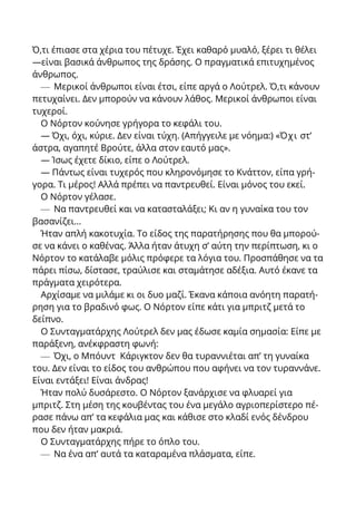 Ό,τι έπιασε στα χέρια του πέτυχε. Έχει καθαρό μυαλό, ξέρει τι θέλει
—είναι βασικά άνθρωπος της δράσης. Ο πραγματικά επιτυχημένος
άνθρωπος.
— Μερικοί άνθρωποι είναι έτσι, είπε αργά ο Λούτρελ. Ό,τι κάνουν
πετυχαίνει. Δεν μπορούν να κάνουν λάθος. Μερικοί άνθρωποι είναι
τυχεροί.
Ο Νόρτον κούνησε γρήγορα το κεφάλι του.
— Όχι, όχι, κύριε. Δεν είναι τύχη. (Απήγγειλε με νόημα:) «Όχι στ’
άστρα, αγαπητέ Βρούτε, άλλα στον εαυτό μας».
— Ίσως έχετε δίκιο, είπε ο Λούτρελ.
— Πάντως είναι τυχερός που κληρονόμησε το Κνάττον, είπα γρή-
γορα. Τι μέρος! Αλλά πρέπει να παντρευθεί. Είναι μόνος του εκεί.
Ο Νόρτον γέλασε.
— Να παντρευθεί και να κατασταλάξει; Κι αν η γυναίκα του τον
βασανίζει...
Ήταν απλή κακοτυχία. Το είδος της παρατήρησης που θα μπορού-
σε να κάνει ο καθένας. Άλλα ήταν άτυχη σ’ αύτη την περίπτωση, κι ο
Νόρτον το κατάλαβε μόλις πρόφερε τα λόγια του. Προσπάθησε να τα
πάρει πίσω, δίστασε, τραύλισε και σταμάτησε αδέξια. Αυτό έκανε τα
πράγματα χειρότερα.
Αρχίσαμε να μιλάμε κι οι δυο μαζί. Έκανα κάποια ανόητη παρατή-
ρηση για το βραδινό φως. Ο Νόρτον είπε κάτι για μπριτζ μετά το
δείπνο.
Ο Συνταγματάρχης Λούτρελ δεν μας έδωσε καμία σημασία: Είπε με
παράξενη, ανέκφραστη φωνή:
— Όχι, ο Μπόυντ Κάριγκτον δεν θα τυραννιέται απ’ τη γυναίκα
του. Δεν είναι το είδος του ανθρώπου που αφήνει να τον τυραννάνε.
Είναι εντάξει! Είναι άνδρας!
Ήταν πολύ δυσάρεστο. Ο Νόρτον ξανάρχισε να φλυαρεί για
μπριτζ. Στη μέση της κουβέντας του ένα μεγάλο αγριοπερίστερο πέ-
ρασε πάνω απ’ τα κεφάλια μας και κάθισε στο κλαδί ενός δένδρου
που δεν ήταν μακριά.
Ο Συνταγματάρχης πήρε το όπλο του.
— Να ένα απ’ αυτά τα καταραμένα πλάσματα, είπε.
 