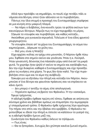 Αλλά πριν προλάβει να σημαδέψει, το πουλί είχε πετάξει πάλι α-
νάμεσα στα δέντρα, οπού ήταν αδύνατο να το πυροβολήσει.
Πάντως την ίδια στιγμή η προσοχή του Συνταγματάρχη στράφηκε
σε μια κίνηση στην μακρινή πλαγιά.
— Να πάρει ο διάβολος, ένα κουνέλι τρώει τα φύλλα εκείνων των
καινούργιων δέντρων. Νόμιζα πως το είχα περιφράξει το μέρος.
Σήκωσε το ντουφέκι και πυροβόλησε, και καθώς κοίταζα...
Ακούσθηκε μια γυναικεία στριγκλιά. Τελείωσε σ’ ένα είδος φρικτού
γουργουρητού.
Το ντουφέκι έπεσε απ’ τα χέρια του Συνταγματάρχη, το σώμα του
καμπούριασε... Δάγκωσε το χείλη του.
— Θεέ μου, είναι η Νταίζη!
Είχα αρχίσει κιόλας να τρέχω στο μονοπάτι. Ο Νόρτον ήρθε πίσω
μου. Έφθασα στο σημείο εκείνο και γονάτισα. Ήταν η κ. Λούτρελ.
Ήταν γονατιστή, δένοντας ένα πάσσαλο γύρω από ένα απ’ τα μικρά
φυτά. Το χορτάρι ήταν ψηλό σ’ εκείνο το σημείο και κατάλαβα πως
δεν την είχε διακρίνει καθαρά ο Συνταγματάρχης και είχε προσέξει
μόνο τις κινήσεις στα χόρτα. Το φως δεν ήταν καλό. Την είχε πυρο-
βολήσει στον ώμο και το αίμα της ανάβλυζε.
Έσκυψα για να εξετάσω την πληγή και κοίταξα τον Νόρτον. Ακου-
μπούσε σ’ ένα δέντρο και φαινόταν πράσινος σαν να επρόκειτο να
κάνει έμετό.
— Δεν μπορώ ν’ αντέξω το αίμα, είπε απολογητικά.
— Πηγαίνετε αμέσως να βρείτε τον Φράνκλιν. Ή την νοσοκόμο.
Έφυγε τρέχοντας.
Η αδελφή Κράβεν έφθασε πρώτη επί τόπου. Έφθασε σε απίστευτα
σύντομο χρόνο και βάλθηκε αμέσως να σταματήσει την αιμορραγία
μ’ επαγγελματικό τρόπο. Ο Φράνκλιν ήρθε τρέχοντας λίγο αργότερα.
Την πήγαν στο σπίτι και την έβαλαν στο κρεββάτι. Ο Φράνκλιν πε-
ριποιήθηκε κι έδεσε την πληγή κι έστειλε να καλέσουν το γιατρό της,
κι η αδελφή Κράβεν έμεινε μαζί της.
Συνάντησα τον Φράνκλιν καθώς έκλεινε το τηλέφωνο.
— Πως είναι;
— Θα το ξεπεράσει. Ευτυχώς δεν χτύπησε κανένα ζωτικό σημείο.
 