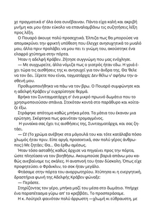 χε πραγματικά σ’ όλα όσα συνέβαιναν. Πάντα είχα καλή και ακριβή
μνήμη και μου ήταν εύκολο να επαναλαμβάνω τις συζητήσεις λέξη
προς λέξη.
Ο Πουαρό άκουγε πολύ προσεχτικά. Έλπιζα πως θα μπορούσε να
απομακρύνει την φρικτή υπόθεση που έλεγχε ανησυχητικά το μυαλό
μου, άλλα πριν προλάβει να μου πει τι γνώμη του, ακούστηκε ένα
ελαφρό χτύπημα στην πόρτα.
Ήταν η αδελφή Κράβεν. Ζήτησε συγγνώμη που μας ενόχλησε.
— Με συγχωρείτε, άλλα νόμιζα πως ο γιατρός ήταν εδω. Η γριά έ-
χει τώρα τις αισθήσεις της κι ανησυχεί για τον άνδρα της. Θα ‘θελε
να τον δει. Ξέρετε που είναι, ταγματάρχα; Δεν θέλω ν’ αφήσω την α-
σθενή μου.
Προθυμοποιήθηκα να πάω να τον βρω. Ο Πουαρό συμφώνησε και
η αδελφή Κράβεν μ’ ευχαρίστησε θερμά.
Βρήκα τον Συνταγματάρχη σ' ένα μικρό πρωινό δωμάτιο που το
χρησιμοποιούσαν σπάνια. Στεκόταν κοντά στο παράθυρο και κοίτα-
ζε έξω.
Στράφηκε απότομα καθώς μπήκα μέσα. Τα μάτια του έκαναν μια
ερώτηση. Σκέφτηκα πως φαινόταν τρομαγμένος.
Η γυναίκα σας έχει τις αισθήσεις της, Συνταγματάρχα, και σας ζη-
τάει.
— Ω! (Το χρώμα ανέβηκε στα μάγουλά του και τότε κατάλαβα πόσο
χλωμός ήταν πριν. Είπε αργά, προσεκτικά, σαν πολύ γέρος άνθρω-
πος:) Με ζητάει; Θα... Θα έρθω αμέσως.
Ήταν τόσο ασταθής καθώς άρχισε να πηγαίνει προς την πόρτα,
ώστε πλησίασα να τον βοηθήσω. Ακουμπούσε βαριά απάνω μου κα-
θώς ανεβαίναμε τις σκάλες. Η αναπνοή του ήταν δύσκολη. Όπως είχε
προφητεύσει ο Φράνκλιν, το σοκ ήταν μεγάλο.
Φτάσαμε στην πόρτα του αναρρωτηρίου. Χτύπησα κι η ενεργητική,
δραστήρια φωνή της Αδελφής Κράβεν φώναξε:
— Περάστε.
Στηρίζοντας τον γέρο, μπήκα μαζί του μέσα στο δωμάτιο. Υπήρχε
ένα παραπέτασμα γύρω απ’ το κρεββάτι. Το προσπεράσαμε.
Η κ. Λούτρελ φαινόταν πολύ άρρωστη —χλωμή κι εύθραυστη, με
 