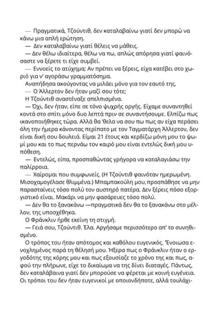 — Πραγματικά, Τζούντιθ, δεν καταλαβαίνω γιατί δεν μπορώ να
κάνω μια απλή ερώτηση.
— Δεν καταλαβαίνω γιατί θέλεις να μάθεις.
— Δεν θέλω ιδιαίτερα, θέλω να πω, απλώς απόρησα γιατί φαινό-
σαστε να ξέρετε τι είχε συμβεί.
— Εννοείς το ατύχημα; Αν πρέπει να ξέρεις, είχα κατέβει στο χω-
ριό για ν’ αγοράσω γραμματόσημα.
Αναπήδησα ακούγοντας να μιλάει μόνο για τον εαυτό της.
— Ο Άλλερτον δεν ήταν μαζί σου τότε;
Η Τζούντιθ αναστέναξε απελπισμένα.
— Όχι, δεν ήταν, είπε σε τόνο ψυχρής οργής. Είχαμε συναντηθεί
κοντά στο σπίτι μόνο δυο λεπτά πριν σε συναντήσουμε. Ελπίζω πως
ικανοποιήθηκες τώρα. Αλλά θα ‘θελα να σου πω πως αν είχα περάσει
όλη την ήμερα κάνοντας περίπατο με τον Ταγματάρχη Άλλερτον, δεν
είναι δική σου δουλειά. Είμαι 21 έτους και κερδίζω μόνη μου το ψω-
μί μου και το πως περνάω τον καιρό μου είναι εντελώς δική μου υ-
πόθεση.
— Εντελώς, είπα, προσπαθώντας γρήγορα να καταλαγιάσω την
παλίρροια.
— Χαίρομαι που συμφωνείς. (Η Τζούντιθ φαινόταν ημερωμένη.
Μισοχαμογέλασε θλιμμένα.) Μπαμπακούλη μου,προσπάθησε να μην
παρασταίνεις τόσο πολύ τον αυστηρό πατέρα. Δεν ξέρεις πόσο εξορ-
γιστικό είναι. Μακάρι να μην φασάρευες τόσο πολύ.
— Δεν θα τo ξανακάνω —πραγματικά δεν θα το ξανακάνω στο μέλ-
λον, της υποσχέθηκα.
Ο Φράνκλιν ήρθε εκείνη τη στιγμή.
— Γειά σου, Τζούντιθ. Έλα. Αργήσαμε περισσότερο απ’ το συνηθι-
σμένο.
Ο τρόπος του ήταν απότομος και καθόλου ευγενικός. ’Ένοιωσα ε-
νοχλημένος παρά τη θέλησή μου. Ήξερα πως ο Φράνκλιν ήταν ο ερ-
γοδότης της κόρης μου και πως εξουσίαζε το χρόνο της και πως, α-
φού την πλήρωνε, είχε το δικαίωμα να της δίνει διαταγές. Πάντως,
δεν καταλάβαινα γιατί δεν μπορούσε να φέρεται με κοινή ευγένεια.
Οι τρόποι του δεν ήταν ευγενικοί με οποιονδήποτε, αλλά τουλάχι-
 