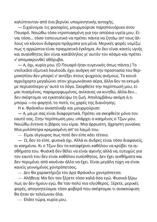 καλύπτονταν από ένα βερνίκι υπομονητικής αντοχής.
— Σιχαίνομαι τις φασαρίες, μουρμούρισε παραπονιάρικα στον
Πουαρό. Νοιώθω τόσο ντροπιασμένη για την απαίσια υγεία μου. Εί-
ναι τόσο... τόσο ταπεινωτικό να πρέπει πάντα να ζητάω απ’ τους άλ-
λους να κάνουν διάφορα πράγματα για μένα. Μερικές φορές νομίζω
πως η αρρώστια είναι πραγματικά έγκλημα. Αν δεν είναι κανείς υγιής
και αναίσθητος δεν είναι κατάλληλος γι’ αυτόν τον κόσμο και πρέπει
ν’ απομακρυνθεί αθόρυβα.
— Α, όχι, κυρία μου. (Ο Πουαρό ήταν ευγενικός όπως πάντα.) Το
ντελικάτο εξωτικό λουλούδι έχει ανάγκη απ’ την προστασία του θερ-
μοκηπίου δεν μπορεί ν’ αντέξει στους ψυχρούς ανέμους. Το κοινό
αγριόχορτο μεγαλώνει στον χειμωνιάτικο αέρα, άλλα δεν το εκτιμά-
με περισσότερο γι’ αυτό το λόγο. Σκεφθείτε την περίπτωσή μου, εί-
μαι πιασμένος, παραμορφωμένος, ανίκανος να κινηθώ, άλλα δεν...
δεν σκέφτομαι να εγκαταλείψω τη ζωή. Απολαμβάνω ακόμη ό,τι
μπορώ —το φαγητό, το ποτό, τις χαρές της διανόησης.
Η κ. Φράνκλιν αναστέναξε και μουρμούρισε:
— Α, μα με σας είναι διαφορετικά. Πρέπει να σκεφθείτε μόνο τον
εαυτό σας. Στην περίπτωση μου, υπάρχει ο καημένος ο Τζων μου.
Νοιώθω έντονα τι βάρος του είμαι. Μια άρρωστη, άχρηστη γυναίκα.
Μια μυλόπετρα κρεμασμένη απ’ το λαιμό του.
— Είμαι σίγουρος πως ποτέ δεν είπε κάτι τέτοιο.
— Ω, δεν το είπε, φυσικά όχι. Αλλά οι άνδρες είναι τόσο διαφανείς,
οι καημένοι. Κι ο Τζων δεν τα καταφέρνει καθόλου να κρύβει τα αι-
σθήματα του. Φυσικά δεν θέλει να είναι αγενής αλλά να, ευτυχώς για
τον εαυτό του δεν είναι καθόλου ευαίσθητος. Δεν έχει αισθήματα και
δεν περιμένει από κανέναν άλλο να έχει. Είναι μεγάλη τύχη να είναι
κανείς γεννημένος χοντρόπετσος.
— Δεν θα χαρακτήριζα τον Δρα Φράνκλιν χοντρόπετσο.
— Αλήθεια; Μα δεν τον ξέρετε τόσο καλά όσο εγώ. Φυσικά ξέρω
πως αν δεν ήμουν εγώ, θα ‘ταν πολύ πιο ελεύθερος. Ξέρετε, μερικές
φορές, απογοητεύομαι τόσο φοβερά που σκέφτομαι τι ανακούφιση
θα ήταν αν τελείωναν όλα.
— Ελάτε τώρα, κυρία μου.
 