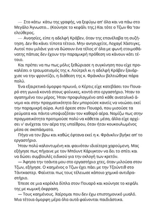 — Στο κάτω κάτω της γραφής, να ξεφύγω απ’ όλα και να πάω στο
Μεγάλο Άγνωστο... (Κούνησε το κεφάλι της.) Και τότε ο Τζων θα ‘ταν
ελεύθερος.
— Ανοησίες, είπε η αδελφή Κράβεν, όταν της επανέλαβα τη συζή-
τηση. Δεν θα κάνει τίποτα τέτοιο. Μην ανησυχείτε, Λοχαγέ Χάστιγκς.
Αυτοί που μιλάνε για να δώσουν ένα τέλος σ’ όλα με φωνή ετοιμοθά-
νατης πάπιας δεν έχουν την παραμικρή πρόθεση να κάνουν κάτι τέ-
τοιο.
Και πρέπει να πω πως μόλις ξεθώριασε η συγκίνηση που είχε προ-
καλέσει ο τραυματισμός της κ. Λούτρελ κι η αδελφή Κράβεν ξανάρ-
χισε να την φροντίζει, η διάθεση της κ. Φράνκλιν βελτιώθηκε πάρα
πολύ.
Ένα εξαιρετικά όμορφο πρωινό, ο Κέρτις είχε κατεβάσει τον Πουα-
ρό στη γωνιά κοντά στους φοίνικες, κοντά στο εργαστήριο. Ήταν το
αγαπημένο του μέρος. Ήταν προφυλαγμένο από κάθε ανατολικό ά-
νεμο και στην πραγματικότητα δεν μπορούσε κανείς να νοιώσει εκεί
την παραμικρή αύρα. Αυτό άρεσε στον Πουαρό, που μισούσε τα
ρεύματα και πάντα υποψιαζόταν τον καθαρό αέρα. Νομίζω πως στην
πραγματικότητα προτιμούσε πολύ να κάθεται μέσα, άλλα είχε αρχί-
σει ν' ανέχεται τον αέρα της υπαίθρου, όταν ήταν κουκουλωμένος
μέσα σε σκεπάσματα.
Πήγα να τον βρω και καθώς έφτανα εκεί η κ. Φράνκλιν βγήκε απ’ το
εργαστήριο.
Ήταν πολύ καλοντυμένη και φαινόταν ιδιαίτερα χαρούμενη. Μας
εξήγησε πως πήγαινε με τον Μπόυντ Κάριγκτον να δει το σπίτι και
να δώσει συμβουλές ειδικού για την εκλογή των κρετόν.
— Άφησα την τσάντα μου στο εργαστήριο χτες, όταν μιλούσα στον
Τζων, εξήγησε. Ο καημένος ο Τζων έχει πάει με την Τζούντιθ στο
Τάντκαστερ. Φαίνεται πως τους τέλειωσε κάποιο χημικό αντιδρα-
στήριο.
Έπεσε σε μια καρέκλα δίπλα στον Πουαρό και κούνησε το κεφάλι
της με κωμική έκφραση.
— Τους καημένους. Χαίρομαι που δεν έχω επιστημονικό μυαλό.
Μια τέτοια όμορφη μέρα όλα αυτά φαίνονται παιδιάστικα.
 