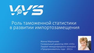 Роль таможенной статистики
в развитии импортозамещения
Жанна Мартынова
Генеральный директор ИАК «VVS»
Лауреат международного конкурса
«Предприниматель года - 2011»
 