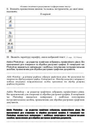 «Основи технічного редагування та оформлення тексту»
ІІ. Впишіть призначення кнопок та панель інструментів, до якої вона
належить:
ІІ варіант
ІІІ. Вкажіть гарнітуру шрифту, якою набраний текст: (1 гар. - 0,5 бали)
Adobe Photoshop – це редактор графічних зображень професійного рівня. Він
призначений для створення та обробки растрової графіки. В теперішній час
Photoshop вважається найкращим і найбільш популярним інструментальним
засобом, призначеним для обробки растрових графічних документів.
________________________________________________________________________
Adobe Photoshop – це редактор графічних зображень професійного рівня. Він призначений для
створення та обробки растрової графіки. В теперішній час Photoshop вважається найкращим і
найбільш популярним інструментальним засобом, призначеним для обробки растрових
графічних документів.
________________________________________________________________________
Adobe Photoshop – це редактор графічних зображень професійного рівня.
Він призначений для створення та обробки растрової графіки. В теперішній
час Photoshop вважається найкращим і найбільш популярним
інструментальним засобом, призначеним для обробки растрових графічних
документів.
________________________________________________________________________
Adobe Photoshop – це редактор графічних зображень професійного рівня. Він
призначений для створення та обробки растрової графіки. В теперішній час
Photoshop вважається найкращим і найбільш популярним інструментальним
засобом, призначеним для обробки растрових графічних документів.
________________________________________________________________________
 