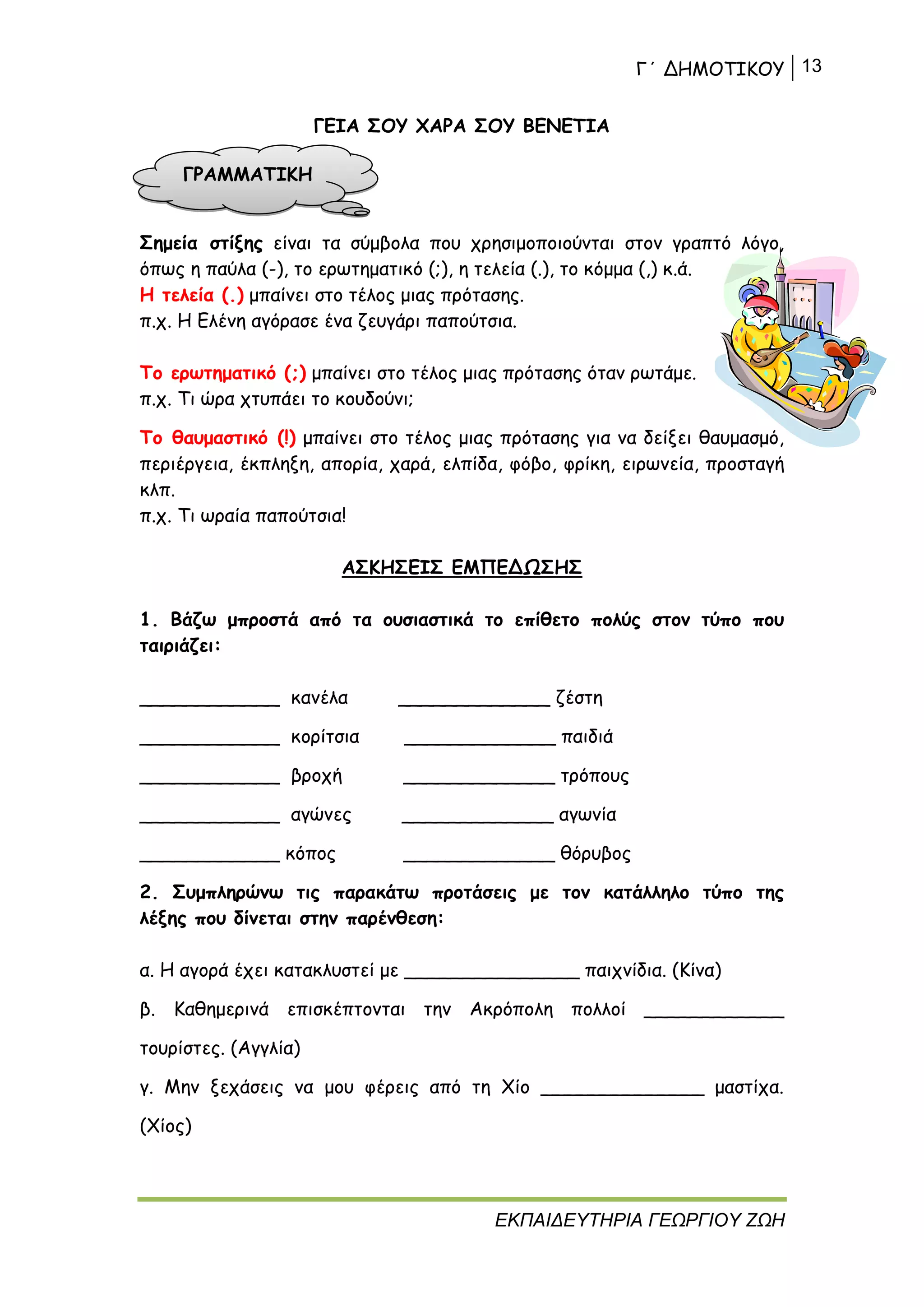 Γ΄ ΔΗΜΟΤΙΚΟΥ 13
ΕΚΠΑΙΔΕΥΤΗΡΙΑ ΓΕΩΡΓΙΟΥ ΖΩΗ
ΓΕΙΑ ΣΟΥ ΧΑΡΑ ΣΟΥ ΒΕΝΕΤΙΑ
Σημεία στίξης είναι τα σύμβολα που χρησιμοποιούνται στον γραπτό λόγο,
όπως η παύλα (-), το ερωτηματικό (;), η τελεία (.), το κόμμα (,) κ.ά.
Η τελεία (.) μπαίνει στο τέλος μιας πρότασης.
π.χ. Η Ελένη αγόρασε ένα ζευγάρι παπούτσια.
Το ερωτηματικό (;) μπαίνει στο τέλος μιας πρότασης όταν ρωτάμε.
π.χ. Τι ώρα χτυπάει το κουδούνι;
Το θαυμαστικό (!) μπαίνει στο τέλος μιας πρότασης για να δείξει θαυμασμό,
περιέργεια, έκπληξη, απορία, χαρά, ελπίδα, φόβο, φρίκη, ειρωνεία, προσταγή
κλπ.
π.χ. Τι ωραία παπούτσια!
ΑΣΚΗΣΕΙΣ ΕΜΠΕΔΩΣΗΣ
1. Βάζω μπροστά από τα ουσιαστικά το επίθετο πολύς στον τύπο που
ταιριάζει:
____________ κανέλα _____________ ζέστη
____________ κορίτσια _____________ παιδιά
____________ βροχή _____________ τρόπους
____________ αγώνες _____________ αγωνία
____________ κόπος _____________ θόρυβος
2. Συμπληρώνω τις παρακάτω προτάσεις με τον κατάλληλο τύπο της
λέξης που δίνεται στην παρένθεση:
α. Η αγορά έχει κατακλυστεί με _______________ παιχνίδια. (Κίνα)
β. Καθημερινά επισκέπτονται την Ακρόπολη πολλοί ____________
τουρίστες. (Αγγλία)
γ. Μην ξεχάσεις να μου φέρεις από τη Χίο ______________ μαστίχα.
(Χίος)
ΓΡΑΜΜΑΤΙΚΗ
 