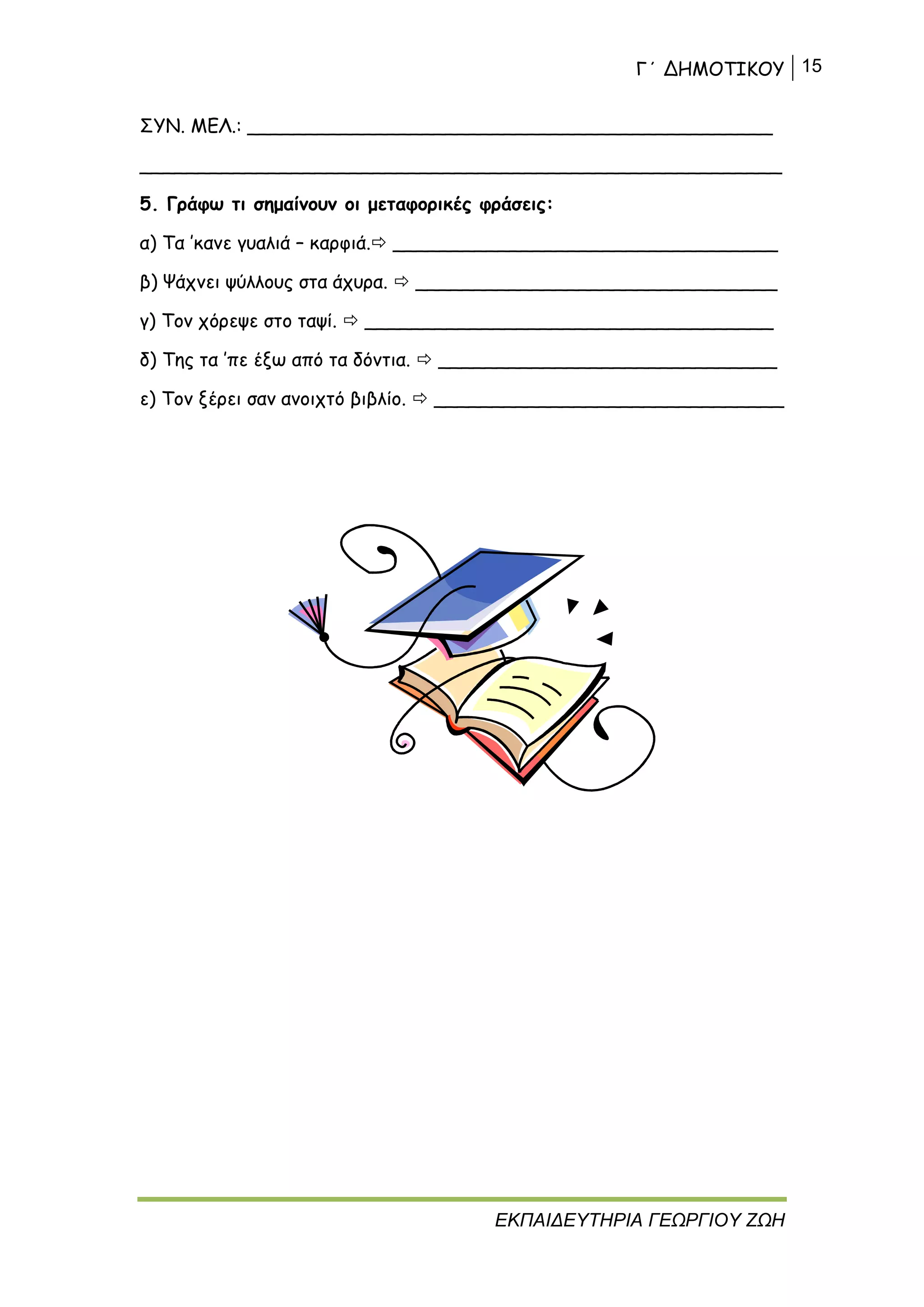Γ΄ ΔΗΜΟΤΙΚΟΥ 15
ΕΚΠΑΙΔΕΥΤΗΡΙΑ ΓΕΩΡΓΙΟΥ ΖΩΗ
ΣΥΝ. ΜΕΛ.: _____________________________________________
_______________________________________________________
5. Γράφω τι σημαίνουν οι μεταφορικές φράσεις:
α) Τα ’κανε γυαλιά – καρφιά. _________________________________
β) Ψάχνει ψύλλους στα άχυρα.  _______________________________
γ) Τον χόρεψε στο ταψί.  ___________________________________
δ) Της τα ’πε έξω από τα δόντια.  _____________________________
ε) Τον ξέρει σαν ανοιχτό βιβλίο.  ______________________________
 