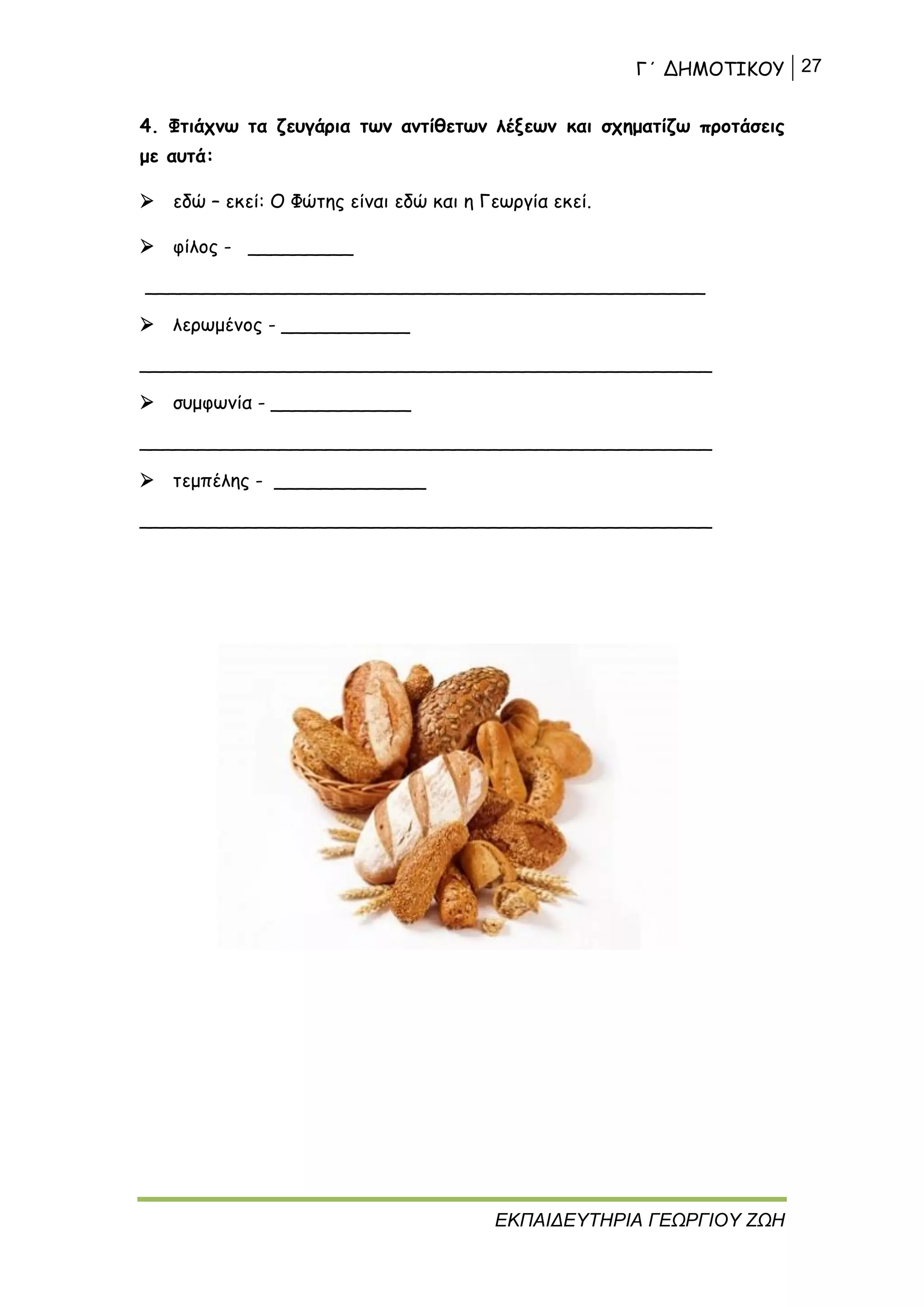 Γ΄ ΔΗΜΟΤΙΚΟΥ 27
ΕΚΠΑΙΔΕΥΤΗΡΙΑ ΓΕΩΡΓΙΟΥ ΖΩΗ
4. Φτιάχνω τα ζευγάρια των αντίθετων λέξεων και σχηματίζω προτάσεις
με αυτά:
 εδώ – εκεί: Ο Φώτης είναι εδώ και η Γεωργία εκεί.
 φίλος - _________
________________________________________________
 λερωμένος - ___________
_________________________________________________
 συμφωνία - ____________
_________________________________________________
 τεμπέλης - _____________
_________________________________________________
 