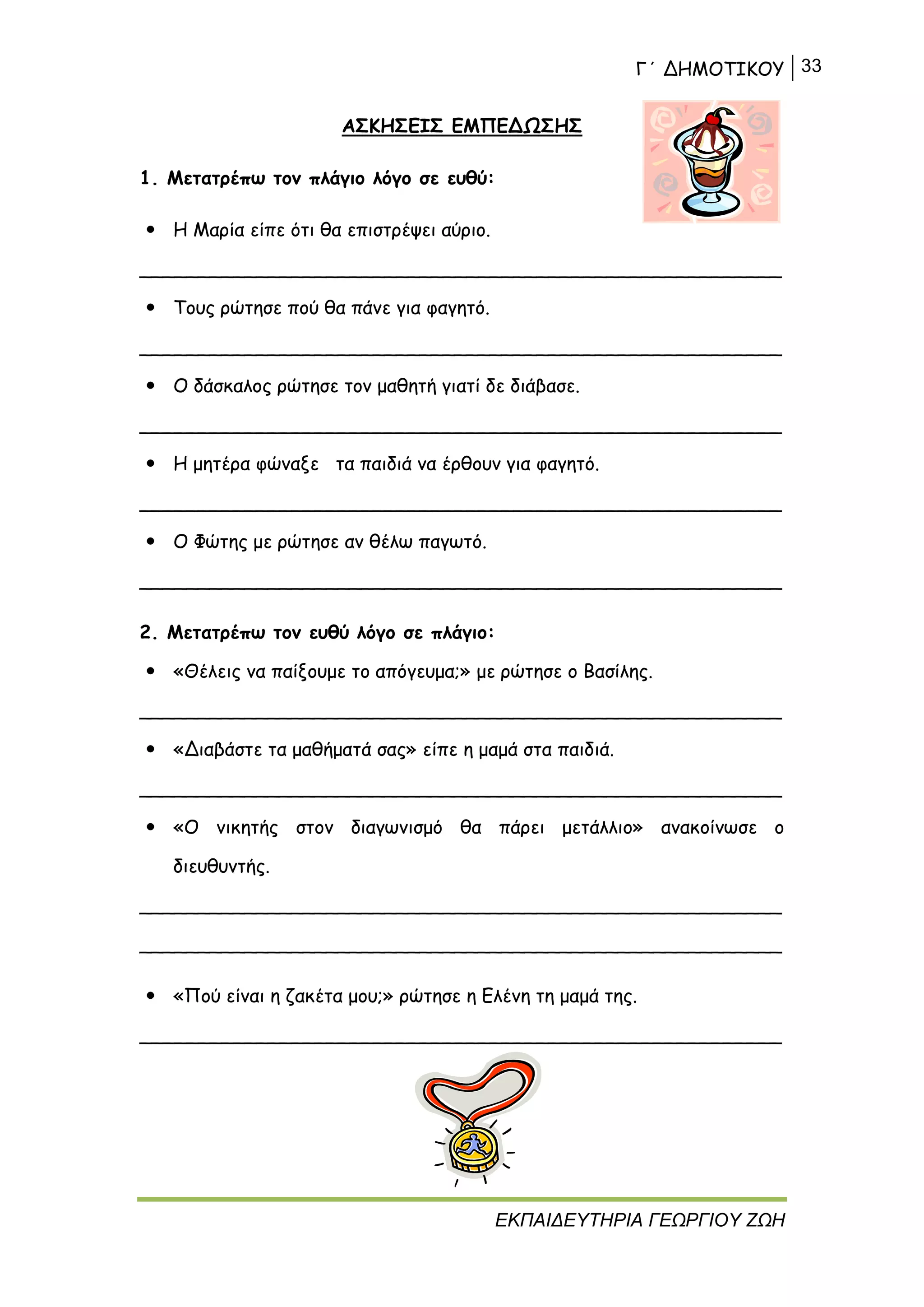 Γ΄ ΔΗΜΟΤΙΚΟΥ 33
ΕΚΠΑΙΔΕΥΤΗΡΙΑ ΓΕΩΡΓΙΟΥ ΖΩΗ
ΑΣΚΗΣΕΙΣ ΕΜΠΕΔΩΣΗΣ
1. Μετατρέπω τον πλάγιο λόγο σε ευθύ:
 Η Μαρία είπε ότι θα επιστρέψει αύριο.
_______________________________________________________
 Τους ρώτησε πού θα πάνε για φαγητό.
_______________________________________________________
 Ο δάσκαλος ρώτησε τον μαθητή γιατί δε διάβασε.
_______________________________________________________
 Η μητέρα φώναξε τα παιδιά να έρθουν για φαγητό.
_______________________________________________________
 Ο Φώτης με ρώτησε αν θέλω παγωτό.
_______________________________________________________
2. Μετατρέπω τον ευθύ λόγο σε πλάγιο:
 «Θέλεις να παίξουμε το απόγευμα;» με ρώτησε ο Βασίλης.
_______________________________________________________
 «Διαβάστε τα μαθήματά σας» είπε η μαμά στα παιδιά.
_______________________________________________________
 «Ο νικητής στον διαγωνισμό θα πάρει μετάλλιο» ανακοίνωσε ο
διευθυντής.
_______________________________________________________
_______________________________________________________
 «Πού είναι η ζακέτα μου;» ρώτησε η Ελένη τη μαμά της.
_______________________________________________________
 