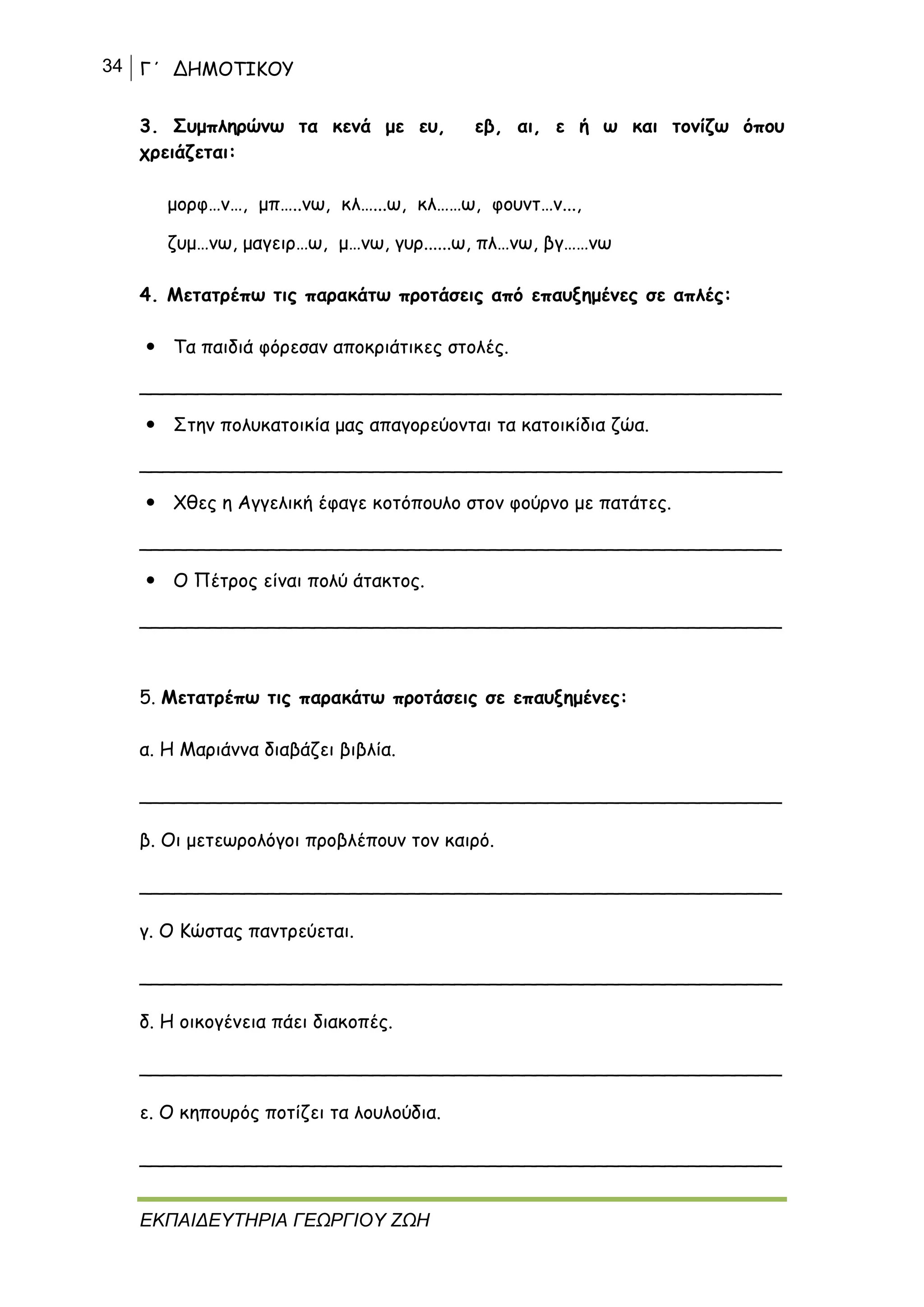 34 Γ΄ ΔΗΜΟΤΙΚΟΥ
ΕΚΠΑΙΔΕΥΤΗΡΙΑ ΓΕΩΡΓΙΟΥ ΖΩΗ
3. Συμπληρώνω τα κενά με ευ, εβ, αι, ε ή ω και τονίζω όπου
χρειάζεται:
μορφ…ν…, μπ…..νω, κλ…...ω, κλ……ω, φουντ…ν...,
ζυμ…νω, μαγειρ…ω, μ…νω, γυρ......ω, πλ…νω, βγ……νω
4. Μετατρέπω τις παρακάτω προτάσεις από επαυξημένες σε απλές:
 Τα παιδιά φόρεσαν αποκριάτικες στολές.
_______________________________________________________
 Στην πολυκατοικία μας απαγορεύονται τα κατοικίδια ζώα.
_______________________________________________________
 Χθες η Αγγελική έφαγε κοτόπουλο στον φούρνο με πατάτες.
_______________________________________________________
 Ο Πέτρος είναι πολύ άτακτος.
_______________________________________________________
5. Μετατρέπω τις παρακάτω προτάσεις σε επαυξημένες:
α. Η Μαριάννα διαβάζει βιβλία.
_______________________________________________________
β. Οι μετεωρολόγοι προβλέπουν τον καιρό.
_______________________________________________________
γ. Ο Κώστας παντρεύεται.
_______________________________________________________
δ. Η οικογένεια πάει διακοπές.
_______________________________________________________
ε. Ο κηπουρός ποτίζει τα λουλούδια.
_______________________________________________________
 