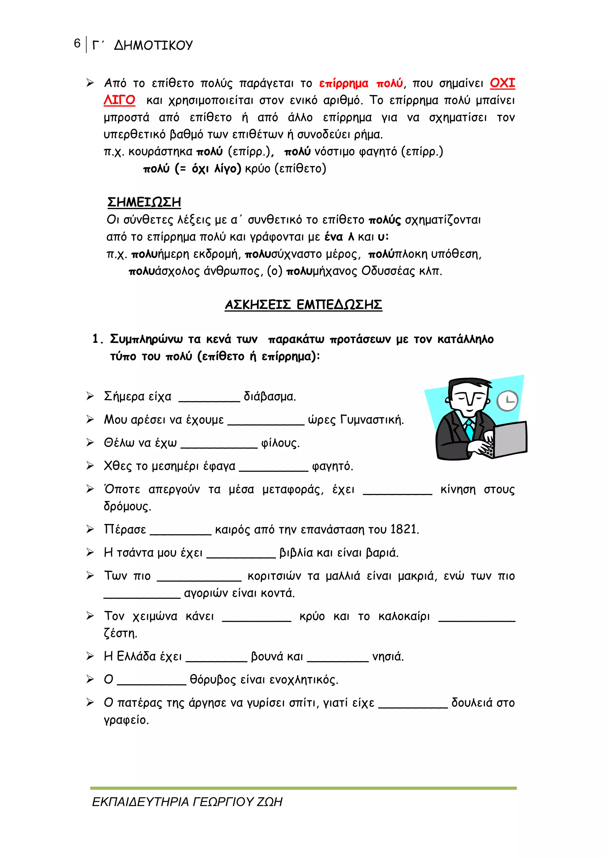 6 Γ΄ ΔΗΜΟΤΙΚΟΥ
ΕΚΠΑΙΔΕΥΤΗΡΙΑ ΓΕΩΡΓΙΟΥ ΖΩΗ
 Από το επίθετο πολύς παράγεται το επίρρημα πολύ, που σημαίνει ΟΧΙ
ΛΙΓΟ και χρησιμοποιείται στον ενικό αριθμό. Το επίρρημα πολύ μπαίνει
μπροστά από επίθετο ή από άλλο επίρρημα για να σχηματίσει τον
υπερθετικό βαθμό των επιθέτων ή συνοδεύει ρήμα.
π.χ. κουράστηκα πολύ (επίρρ.), πολύ νόστιμο φαγητό (επίρρ.)
πολύ (= όχι λίγο) κρύο (επίθετο)
ΣΗΜΕΙΩΣΗ
Οι σύνθετες λέξεις με α΄ συνθετικό το επίθετο πολύς σχηματίζονται
από το επίρρημα πολύ και γράφονται με ένα λ και υ:
π.χ. πολυήμερη εκδρομή, πολυσύχναστο μέρος, πολύπλοκη υπόθεση,
πολυάσχολος άνθρωπος, (ο) πολυμήχανος Οδυσσέας κλπ.
ΑΣΚΗΣΕΙΣ ΕΜΠΕΔΩΣΗΣ
1. Συμπληρώνω τα κενά των παρακάτω προτάσεων με τον κατάλληλο
τύπο του πολύ (επίθετο ή επίρρημα):
 Σήμερα είχα ________ διάβασμα.
 Μου αρέσει να έχουμε __________ ώρες Γυμναστική.
 Θέλω να έχω __________ φίλους.
 Χθες το μεσημέρι έφαγα _________ φαγητό.
 Όποτε απεργούν τα μέσα μεταφοράς, έχει _________ κίνηση στους
δρόμους.
 Πέρασε ________ καιρός από την επανάσταση του 1821.
 Η τσάντα μου έχει _________ βιβλία και είναι βαριά.
 Των πιο ___________ κοριτσιών τα μαλλιά είναι μακριά, ενώ των πιο
__________ αγοριών είναι κοντά.
 Τον χειμώνα κάνει _________ κρύο και το καλοκαίρι __________
ζέστη.
 Η Ελλάδα έχει ________ βουνά και ________ νησιά.
 Ο _________ θόρυβος είναι ενοχλητικός.
 Ο πατέρας της άργησε να γυρίσει σπίτι, γιατί είχε _________ δουλειά στο
γραφείο.
 
