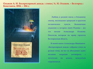 Осыков А. И. Беспризорный дождь : стихи / А. И. Осыков. – Белгород :
Константа, 2016. – 184 с.
Любовь к родной земле, к ближнему
своему, восхищение природой и красотой
человеческих чувств, бесконечное
уважение к истории своей Родины – все
это поэзия Александра Осыкова.
Писателя, которым по праву гордится
Белгородская область.
В новой книге Александра Ивановича
«Беспризорный дождь» собраны стихи на
разные темы, но все их объединяет одно:
желание искренне поговорить с
читателем по душам, поделиться
сокровенным.
 