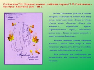 Олейникова Т.И. Неровное дыханье : любовная лирика / Т. И. Олейникова. –
Белгород : Константа, 2016. - 188 с.
Татьяна Олейникова родилась в посёлке
Томаровка Белгородской области. Она автор
восьми поэтических книг: «Ухожу за тобой»,
«Глоток воды», «Полдень», «Спаси себя,
человече...», «Прошедшее время»,
«Провинциальный город», «Бессонницы
долгая нить», «Гадаю по ладони женской» и
повести «Адвокат Горшочек».
Издание любовной лирики «Неровное
дыханье» - десятая книга автора. В книге
специально убраны даты. Потому что любовь
– важна в любой промежуток жизни.
Вам, любимые, вам, влюблённые, вам
разлюбленные, вам, любящие, посвящается
эта книга.
 
 